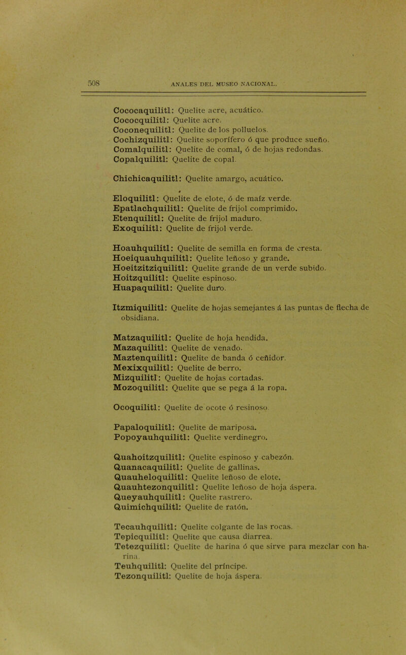 Cococaquilitl: Quelite acre, acuático. Cococquilitl: Quelite acre. Coconequilitl: Quelite de los polluelos. Cochizquilitl: Quelite soporífero ó que produce sueño. Comalquilitl: Quelite de comal, ó de hojas redondas. Copalquilitl: Quelite de copal. Chichicaquilitl: Quelite amargo, acuático. Eloquilitl: Quelite de elote, ó de maíz verde. Epatlachquilitl: Quelite de frijol comprimido. Etenquilitl: Quelite de frijol maduro. Exoquílitl: Quelite de frijol verde. Hoauhquilitl: Quelite de semilla en forma de cresta. Hoeiquauhquilitl: Quelite leñoso y grande. Hoeitzitziquilitl: Quelite grande de un verde subido. Hoitzquilitl: Quelite espinoso. Huapaquilitl: Quelite duro. Itzmiquilitl: Quelite de hojas semejantes á las puntas de flecha de obsidiana. Matzaquilitl: Quelite de hoja hendida. Mazaquilitl: Quelite de venado. Maztenquilitl: Quelite de banda ó ceñidor. Mexixquilitl: Quelite de berro. Mizquilitl: Quelite de hojas cortadas. Mozoquilitl: Quelite que se pega á la ropa. Ocoquilitl: Quelite de ocote ó resinoso. Papaloquilitl: Quelite de mariposa. Popoyauhquilitl: Quelite verdinegro. Qaiahoitzquilitl: Quelite espinoso y cabezón. Quanacaquilitl: Quelite de gallinas. Quauheloquilitl: Quelite leñoso de elote. Quauhtezonquilitl: Quelite leñoso de hoja áspera. Queyauhquilitl: Quelite rastrero. Q,uimichquilitl: Quelite de ratón. Tecauhquilitl: Quelite colgante de las rocas. Tepicquilitl: Quelite que causa diarrea. Tetezquilitl: Quelite de harina ó que sirve para mezclar con ha- rina. Teuhquilitl: Quelite del príncipe. Tezonquilitl: Quelite de hoja áspera.