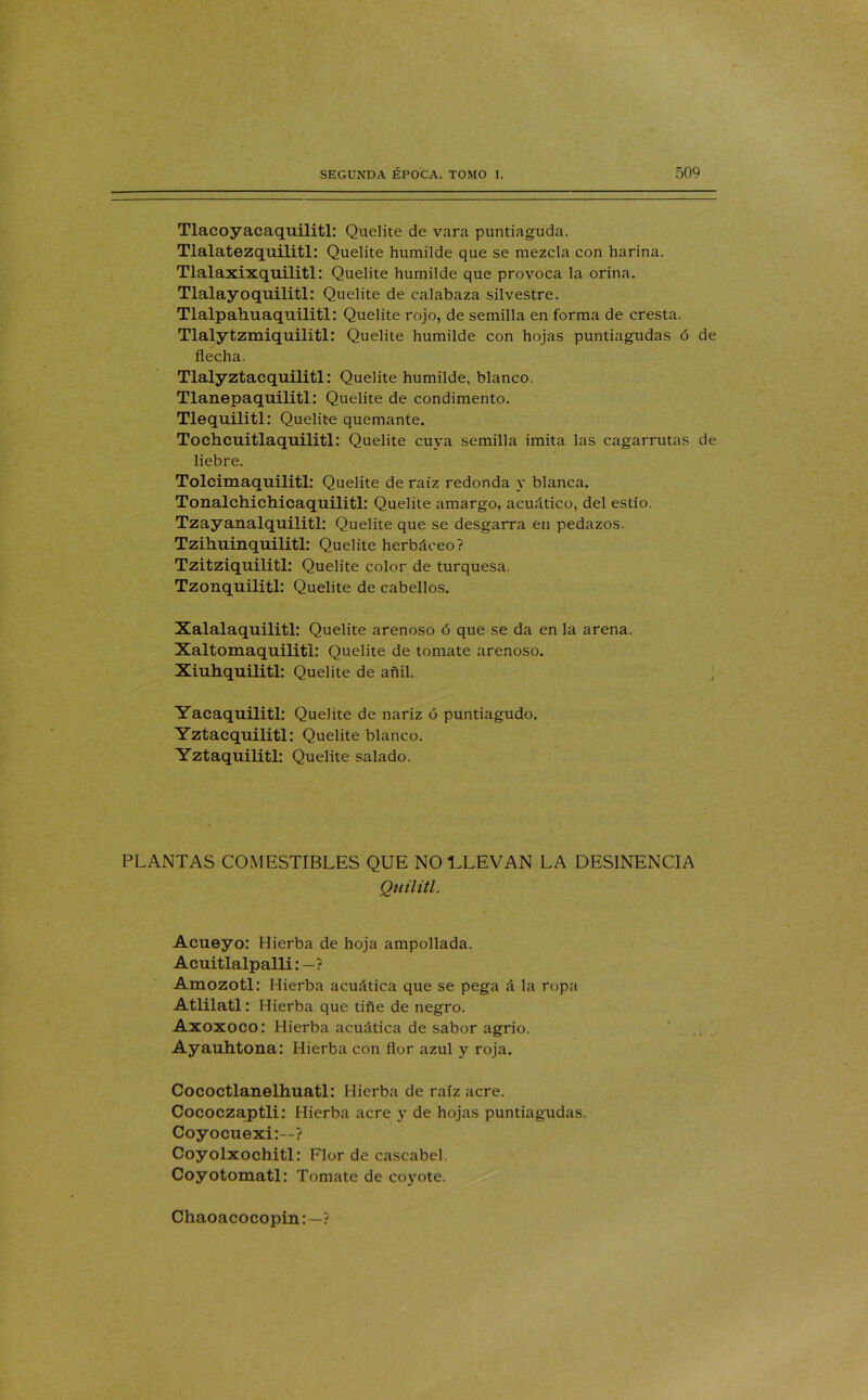 Tlacoyacaquilitl: Quelite de vara puntiaguda. Tlalatezquilitl: Quelite humilde que se mezcla con harina. Tlalaxixquilitl: Quelite humilde que provoca la orina. Tlalayoquilitl: Quelite de calabaza silvestre. Tlalpahuaquilitl: Quelite rojo, de semilla en forma de cresta. Tlalytzmiquilitl: Quelite humilde con hojas puntiagudas ó de flecha. Tlalyztacquilitl: Quelite humilde, blanco. Tlanepaquilitl: Quelite de condimento. Tlequilitl: Quelite quemante. Tochcuitlaquilitl: Quelite cuya semilla imita las cagarrutas de liebre. Tolcimaquilitl: Quelite de raíz redonda y blanca. Tonalchichicaquilitl: Quelite amargo, acuático, del estío. Tzayanalquilitl: Quelite que se desgarra en pedazos. Tzihuinquilitl: Quelite herbáceo? Tzitziquilitl: Quelite color de turquesa. Tzonquilitl: Quelite de cabellos. Xalalaquilitl: Quelite arenoso ó que se da en la arena. Xaltomaquiliti: Quelite de tomate arenoso. Xiuhquilitl: Quelite de añil. j Yacaquilitl: Quelite de nariz ó puntiagudo. Yztacquilitl: Quelite blanco. Yztaquilitl: Quelite salado. PLANTAS COMESTIBLES QUE NO LLEVAN LA DESINENCIA Quilitl. Acueyo: Hierba de hoja ampollada. Acuitlalpalli: — ? Amozotl: Hierba acuática que se pega á la ropa Atlilatl: Hierba que tiñe de negro. Axoxoco: Hierba acuática de sabor agrio. Ayauhtona: Hierba con flor azul y roja. Cococtlanelhuatl: Hierba de raíz acre. Cococzaptli: Hierba acre y de hojas puntiagudas. Coyocuexi:—? Coyolxochitl: Flor de cascabel. Coyotomatl: Tomate de coyote. Chaoacocopin:—?