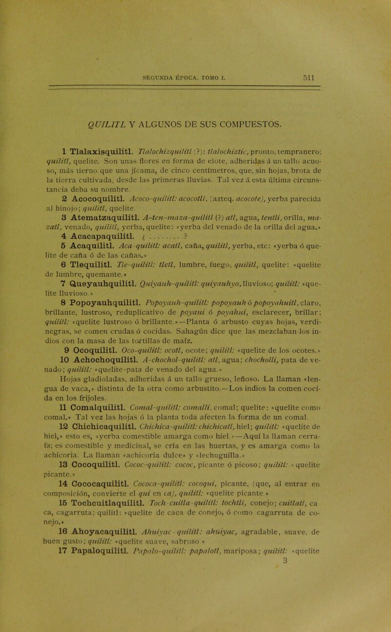 QUIL1TL Y ALGUNOS DE SUS COMPUESTOS. 1 Tlalaxisquilitl. Tlalochizquilitl (?): tlalochistic, pronto, tempranero; quilitl, quelite. Son unas flores en forma de elote, adheridas á un tallo acuo- so, más tierno que una jicama, de cinco centímetros, que, sin hojas, brota de la tierra cultivada, desde las primeras lluvias. Tal vez á esta última circuns- tancia deba su nombre. 2 Acocoquilitl. Acoco-quilitl: acocotli, (azteq. acocote), yerba parecida al hinojo; quilitl, quelite. 3 Atematzaquilitl. A-ten-maza-quilitl (?) atl, agua, tentli, orilla, ma- satl, venado, quilitl, yerba, quelite: «yerba del venado de la orilla del agua.» 4 Acacapaquilitl. ¿ ? 5 Acaquilitl. Acá-quilitl: acatl, caña, quilitl, yerba, etc: «yerba ó que- lite de caña ó de las cañas.» 6 Tlequilitl. Tle-quilitl: tletl, lumbre, fuego, quilitl, quelite: «quelite de lumbre, quemante.» 7 Q,ueyauhquilitl. Quiyauh-quilitl: quiyauhyo, lluvioso; quilitl: «que- lite lluvioso.» 8 Popoyauhquilitl. Popoyauh-quilitl: popoyciuh ó popoyahuitl, claro, brillante, lustroso, reduplicativo de poyaui ó poyahui, esclarecer, brillar; quilitl: «quelite lustroso ó brillante.» — Planta ó arbusto cuyas hojas, verdi- negras, se comen crudas ó cocidas. Sahagún dice que las mezclaban los in- dios con la masa de las tortillas de maíz. 9 Ocoquilitl. Oco-quilitl: ocotl, ocote; quilitl: «quelite de los ocotes.» 10 Achocho quilitl. A-chochol-quilitl: atl, agua; chocholli, pata de ve- nado; quilitl: «quelite-pata de venado del agua.» Hojas gladioladas, adheridas á un tallo grueso, leñoso. La llaman «len- gua de vaca,» distinta de la otra como arbustito.—Los indios la comen coci- da en los frijoles. 11 Comalquilitl. Comal-quilitl: comalli, comal; quelite: «quelite como comal.» Tal vez las hojas ó la planta toda afecten la forma de un comal. 12 Chichicaquilitl. Chichica-quilitl:chichicatl, hiel; quilitl: «quelite de hiel,» esto es, «yerba comestible amarga como hiel.»—Aquí la llaman cerra- fa; es comestible y medicinal, se cría en las huertas, y es amarga como la achicoria. La llaman «achicoria dulce» y «lechuguilla.» 13 Cocoquilitl. Cococ-qui/itl: cococ, picante ó picoso; quilitl: «quelite picante.» 14 Cococaquilitl. Cococa-quilitl: cocoqui, picante, (que, al entrar en composición, convierte el qui en ca), quilitl: «quelite picante » 15 Tochcuitlaquilitl. Toch-cuitla quilitl: tochtli, conejo; cuitlatl, ca ca, cagarruta; quilitl: «quelite de caca de conejo, ó como cagarruta de co- nejo.» 16 Ahoyacaquilitl. Ahuiyac - quilitl: ahuiyac, agradable, suave, de buen gusto; quilitl: «quelite suave, sabroso » 17 Papaloquilitl. Papalo-quilitl: papalotl, mariposa; quilitl: «quelite 3