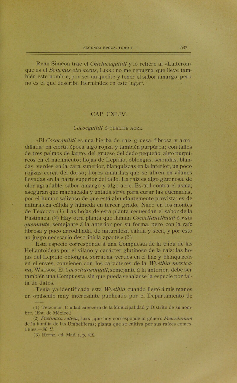 Remí Siméon trae el Chichicaqiiilitl y lo refiere al «Laiteron» que es el Sonchus oleráceas, Linn.: no me repugna que lleve tam- bién este nombre, por ser un quelite y tener el sabor amargo, pero no es el que describe Hernández en este lugar. CAP. CXLIV. CoCOCquilitl Ó QUELITE ACRE. «El Cococquilitl es una hierba de raíz gruesa, fibrosa y arro- dillada; en cierta época algo rojiza y también purpúrea; con tallos de tres palmos de largo, del grueso del dedo pequeño, algo purpú- reos en el nacimiento; hojas de Lepidio, oblongas, serradas, blan- das, verdes en la cara superior, blanquizcas en la inferior, un poco rojizas cerca del dorso; flores amarillas que se abren en vilanos llevadas en la parte superior del tallo. La raíz es algo glutinosa, de olor agradable, sabor amargo y algo acre. Es útil contra el asma; aseguran que machacada y untada sirve para curar las quemadas, por el humor salivoso de que está abundantemente provista; es de naturaleza cálida y húmeda en tercer grado. Nace en los montes de Texcoco. (1) Las hojas de esta planta recuerdan el sabor de la Pastinaca. (2) Hay otra planta que llaman Cococtlanelhuatl ó raís quemante, semejante á la anterior por su forma, pero con la raíz fibrosa y poco arrodillada, de naturaleza cálida y seca, y por esto no juzgo necesario describirla aparte.» (3) Esta especie corresponde á una Compuesta de la tribu de las Heliantoideas por el vilano y carácter glutinoso de la raíz; las ho- jas del Lepidio oblongas, serradas, verdes en el haz y blanquizcas en el envés, convienen con los caracteres de la Wyethia mexica- na, Watson. El Cococtla7telhuatl,seme]?LX\te á la anterior, debe ser también una Compuesta, sin que pueda señalarse la especie por fal- ta de datos. Tenía ya identificada esta Wyethia cuando llegó á mis manos un opúsculo muy interesante publicado por el Departamento de (1) Tetzcoco: Ciudad cabecera de la Municipalidad y Distrito de su nom- bre. (Est. de México.) (2) Pastinaca sativa, Linn., que hoy corresponde al género Peucedanum de la familia de las Umbelíferas; planta que se cultiva por sus raíces comes- tibles.— M. U (3) Hernz. ed. Mad. i, p. 418.