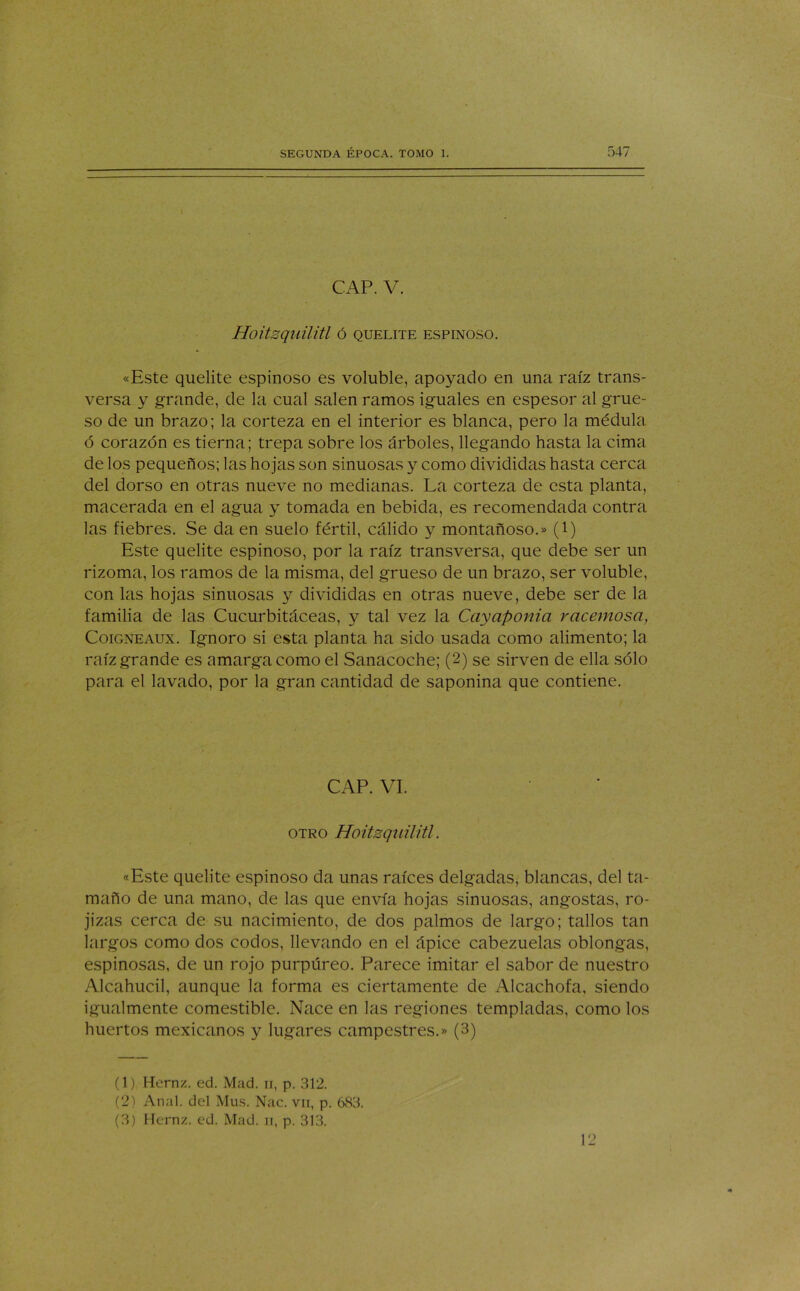 CAP. V. Hoitsquilitl Ó QUELITE ESPINOSO. «Este quelite espinoso es voluble, apoyado en una raíz trans- versa y grande, de la cual salen ramos iguales en espesor al grue- so de un brazo; la corteza en el interior es blanca, pero la médula ó corazón es tierna; trepa sobre los árboles, llegando hasta la cima de los pequeños; las hojas son sinuosas y como divididas hasta cerca del dorso en otras nueve no medianas. La corteza de esta planta, macerada en el agua y tomada en bebida, es recomendada contra las fiebres. Se da en suelo fértil, cálido y montañoso.» (i) Este quelite espinoso, por la raíz transversa, que debe ser un rizoma, los ramos de la misma, del grueso de un brazo, ser voluble, con las hojas sinuosas y divididas en otras nueve, debe ser de la familia de las Cucurbitáceas, y tal vez la Cayaponia racemosa, Coigneaux. Ignoro si esta planta ha sido usada como alimento; la raíz grande es amarga como el Sanacoche; (2) se sirven de ella sólo para el lavado, por la gran cantidad de saponina que contiene. CAP. VI. otro Hoitsquilitl. «Este quelite espinoso da unas raíces delgadas, blancas, del ta- maño de una mano, de las que envía hojas sinuosas, angostas, ro- jizas cerca de su nacimiento, de dos palmos de largo; tallos tan largos como dos codos, llevando en el ápice cabezuelas oblongas, espinosas, de un rojo purpúreo. Parece imitar el sabor de nuestro Alcahucil, aunque la forma es ciertamente de Alcachofa, siendo igualmente comestible. Nace en las regiones templadas, como los huertos mexicanos y lugares campestres.» (3) (1) Hernz. ed. Mad. n, p. 312. (2) Anal, del Mus. Nac. vn, p. 683. (3) Hernz. ed. Mad. n, p. 313. 12