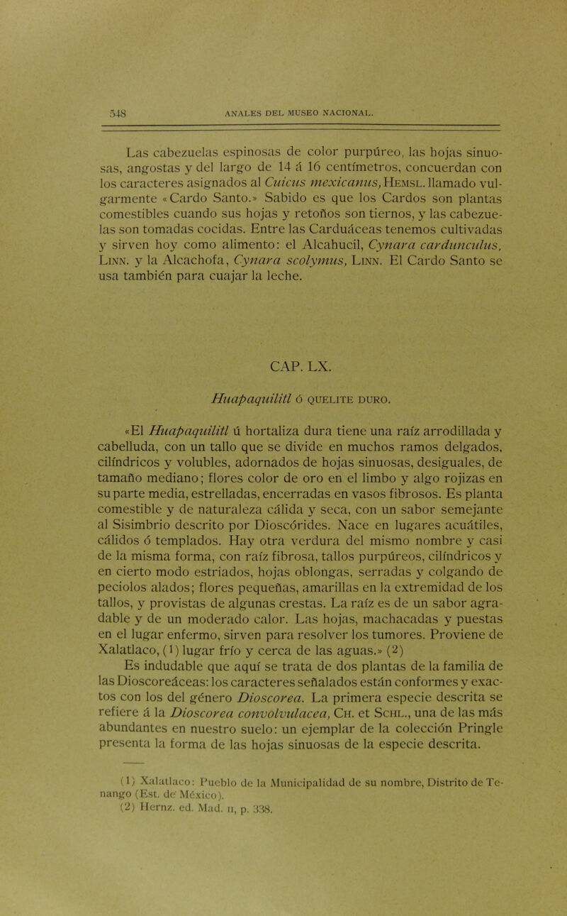 Las cabezuelas espinosas de color purpúreo, las hojas sinuo- sas, angostas y del largo de 14 á 16 centímetros, concuerdan con los caracteres asignados al Cuicas mexicanas,Hemsl. llamado vul- garmente «Cardo Santo.» Sabido es que los Cardos son plantas comestibles cuando sus hojas y retoños son tiernos, y las cabezue- las son tomadas cocidas. Entre las Carduáceas tenemos cultivadas y sirven hoy como alimento: el Alcahucil, Cynara car dañadas, Linn. y la Alcachofa, Cynara scolymus, Linn. El Cardo Santo se usa también para cuajar la leche. CAP. LX. Huapaquilitl ó quelite duro. «El Huapaquilitl ú hortaliza dura tiene una raíz arrodillada y cabelluda, con un tallo que se divide en muchos ramos delgados, cilindricos y volubles, adornados de hojas sinuosas, desiguales, de tamaño mediano; flores color de oro en el limbo y algo rojizas en su parte media, estrelladas, encerradas en vasos fibrosos. Es planta comestible y de naturaleza cálida y seca, con un sabor semejante al Sisimbrio descrito por Dioscórides. Nace en lugares acuátiles, cálidos ó templados. Hay otra verdura del mismo nombre y casi de la misma forma, con raíz fibrosa, tallos purpúreos, cilindricos y en cierto modo estriados, hojas oblongas, serradas y colgando de peciolos alados; flores pequeñas, amarillas en la extremidad de los tallos, y provistas de algunas crestas. La raíz es de un sabor agra- dable y de un moderado calor. Las hojas, machacadas y puestas en el lugar enfermo, sirven para resolver los tumores. Proviene de Xalatlaco, (l) lugar frío y cerca de las aguas.» (2) Es indudable que aquí se trata de dos plantas de la familia de las Dioscoreáceas: los caracteres señalados están conformes y exac- tos con los del género Dioscorea. La primera especie descrita se refiere á la Dioscorea convolvulácea, Ch. et Schl., una de las más abundantes en nuestro suelo: un ejemplar de la colección Pringle presenta la forma de las hojas sinuosas de la especie descrita. (1) Xalatlaco: Pueblo de la Municipalidad de su nombre, Distrito de Te- nango (Est. de México). (2) Hernz. ed. Mad. ii, p. 338.