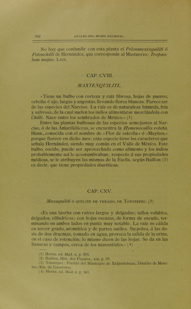 No hay que confundir con esta planta el Pelonmexixquilitl 6 Pelonchilli de Hernández, que corresponde al Mastuerzo: Tropceo- lum majas, Linn. CAP. CVIII. MAXTENQ UILITL. «Tiene un bulbo con corteza y raíz fibrosa, hojas de puerro, cebolla ó ajo, largas y angostas, llevando flores blancas. Parece ser de las especies del Narciso. La raíz es de naturaleza húmeda, fría y salivosa, de la cual suelen los indios alimentarse mezclándola con Chilli. Nace entre los sembrados de México.» (l) Entre las plantas bulbosas de las especies semejantes al Nar- ciso, ó de las Amarilidáceas, se encuentra la Hymenocallis rotata, Herb., conocida con el nombre de «Flor de estrella» ó «Mayitos,» porque florece en dicho mes: esta especie tiene los caracteres que señala Hernández, siendo muy común en el Valle de México. Este bulbo, cocido, puede ser aprovechado como alimento y los indios probablemente así lo acostumbraban; respecto á sus propiedades médicas, se le atribuyen las mismas de la Escila, según Baillon; (2) es decir, que tiene propiedades diuréticas. CAP. CXV. Masaquilitl ó quelite de venado, de Tototepec. (3) «Es una hierba con raíces largas y delgadas; tallos volubles, delgados, cilindricos; con hojas escasas, de forma de escudo, ter- minando en ambos lados en punta muy notable. La raíz es cálida en tercer grado, aromática y de partes sutiles. Su polvo, á las do- sis de dos dracmas, tomado en agua, provoca la salida de la orina, en el caso de retención; lo mismo dicen de las hojas. Se da en las llanuras y campos, cerca de los manantiales.» (4) (1) Hernz. ed. Mad. n, p. 559. (2) Baillon, Hist. des Plantes., xm, p. 39. (3) Tototepec: Pueblo del Municipio, de Xalpatlahuac, Distrito de More- los (Est. de Guerrero).