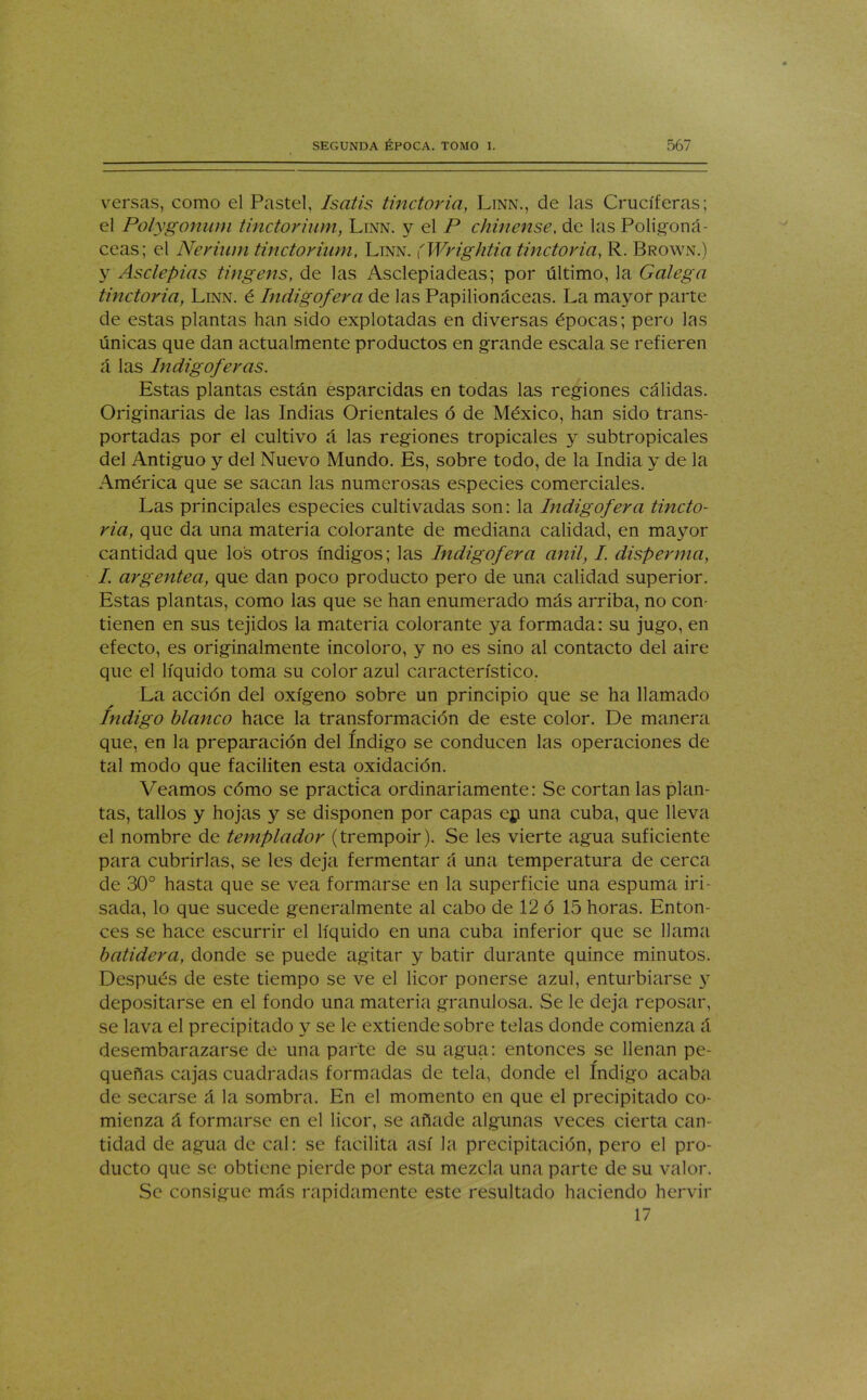 versas, como el Pastel, Isatis tinctoria, Linn., de las Cruciferas; el Polygonum tinctorium, Linn. y el P chínense. de las Poligoná- ceas; el Nerium tinctorium, Linn. (Wrightia tinctoria, R. Brown.) y Asclepias tingens, de las Asclepiadeas; por último, la Galega tinctoria, Linn. é Indigofera de las Papilionáceas. La mayor parte de estas plantas han sido explotadas en diversas épocas; pero las únicas que dan actualmente productos en grande escala se refieren á las Indigoferas. Estas plantas están esparcidas en todas las regiones cálidas. Originarias de las Indias Orientales ó de México, han sido trans- portadas por el cultivo á las regiones tropicales y subtropicales del Antiguo y del Nuevo Mundo. Es, sobre todo, de la India y de la América que se sacan las numerosas especies comerciales. Las principales especies cultivadas son: la Indigofera tincto- ria, que da una materia colorante de mediana calidad, en mayor cantidad que los otros índigos; las Indigofera añil, I. disperma, I argéntea, que dan poco producto pero de una calidad superior. Estas plantas, como las que se han enumerado más arriba, no con- tienen en sus tejidos la materia colorante ya formada: su jugo, en efecto, es originalmente incoloro, y no es sino al contacto del aire que el líquido toma su color azul característico. La acción del oxígeno sobre un principio que se ha llamado índigo blanco hace la transformación de este color. De manera que, en la preparación del Indigo se conducen las operaciones de tal modo que faciliten esta oxidación. Veamos cómo se practica ordinariamente: Se cortan las plan- tas, tallos y hojas y se disponen por capas ep una cuba, que lleva el nombre de templador (trempoir). Se les vierte agua suficiente para cubrirlas, se les deja fermentar á una temperatura de cerca de 30° hasta que se vea formarse en la superficie una espuma iri- sada, lo que sucede generalmente al cabo de 12 ó 15 horas. Enton- ces se hace escurrir el líquido en una cuba inferior que se llama batidera, donde se puede agitar y batir durante quince minutos. Después de este tiempo se ve el licor ponerse azul, enturbiarse y depositarse en el fondo una materia granulosa. Se le deja reposar, se lava el precipitado y se le extiende sobre telas donde comienza á desembarazarse de una parte de su agua: entonces se llenan pe- r queñas cajas cuadradas formadas de tela, donde el Indigo acaba de secarse á la sombra. En el momento en que el precipitado co- mienza á formarse en el licor, se añade algunas veces cierta can- tidad de agua de cal: se facilita así Ja precipitación, pero el pro- ducto que se obtiene pierde por esta mezcla una parte de su valor. Se consigue más rápidamente este resultado haciendo hervir 17