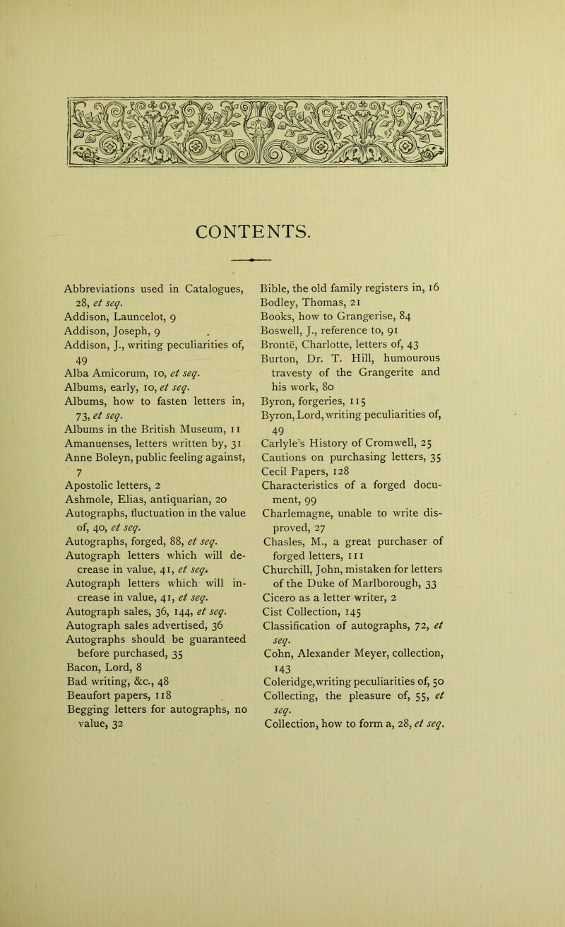 CONTENTS. Abbreviations used in Catalogues, 28, et seq. Addison, Launcelot, 9 Addison, Joseph, 9 Addison, J., writing peculiarities of, 49 Alba Amicorum, 10, et seq. Albums, early, 10, et seq. Albums, how to fasten letters in, 73, et seq. Albums in the British Museum, 11 Amanuenses, letters written by, 31 Anne Boleyn, public feeling against, 7 Apostolic letters, 2 Ashmole, Elias, antiquarian, 20 Autographs, fluctuation in the value of, 40, et seq. Autographs, forged, 88, et seq. Autograph letters which will de- crease in value, 41, et seq. Autograph letters which will in- crease in value, 41, et seq. Autograph sales, 36, 144, et seq. Autograph sales advertised, 36 Autographs should be guaranteed before purchased, 35 Bacon, Lord, 8 Bad writing, &c., 48 Beaufort papers, 118 Begging letters for autographs, no value, 32 Bible, the old family registers in, 16 Bodley, Thomas, 21 Books, how to Grangerise, 84 Boswell, J., reference to, 91 Bronte, Charlotte, letters of, 43 Burton, Dr. T. Hill, humourous travesty of the Grangerite and his work, 80 Byron, forgeries, 115 Byron, Lord, writing peculiarities of, 49 Carlyle’s History of Cromwell, 25 Cautions on purchasing letters, 35 Cecil Papers, 128 Characteristics of a forged docu- ment, 99 Charlemagne, unable to write dis- proved, 27 Chasles, M., a great purchaser of forged letters, 111 Churchill, John, mistaken for letters of the Duke of Marlborough, 33 Cicero as a letter writer, 2 Cist Collection, 145 Classification of autographs, 72, et seq. Cohn, Alexander Meyer, collection, 143 Coleridge,writing peculiarities of, 50 Collecting, the pleasure of, 55, et seq. Collection, how to form a, 28, et seq.