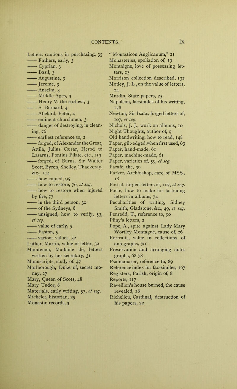 Letters, cautions in purchasing, 35 Fathers, early, 3 Cyprian, 3 Basil, 3 Augustine, 3 Jerome, 3 Anselm, 3 Middle Ages, 3 Henry V, the earliest, 3 St Bernard, 4 Abelard, Peter, 4 eminent churchmen, 3 danger of destroying, in clean- ing, 76 earliest reference to, 2 forged, of Alexander the Great, Attila, Julius Caesar, Herod to Lazarus, Pontius Pilate, etc., 113 forged, of Burns, Sir Walter Scott, Byron, Shelley, Thackeray, &c., 114 how copied, 95 how to restore, 76, et seq. how to restore when injured by fire, 77 in the third person, 30 of the Sydneys, 8 unsigned, how to verify, 53, et seq. value of early, 5 Paston, 5 various values, 32 Luther, Martin, value of letter, 32 Maintenon, Madame de, letters written by her secretary, 31 Manuscripts, study of, 47 Marlborough, Duke of, secret mo- ney, 27 Mary, Queen of Scots, 48 Mary Tudor, 8 Materials, early writing, 57, et seq. Michelet, historian, 25 Monastic records, 3 “ Monasticon Anglicanum,” 21 Monasteries, spoliation of, 19 Montaigne, love of possessing let- ters, 23 Morrison collection described, 132 Motley, J. L., on the value of letters, 24 Murdin, State papers, 25 Napoleon, facsimiles of his writing, 158 Newton, Sir Isaac, forged letters of, 107, et seq. Nichols, J. J., work on albums, 10 Night Thoughts, author of, 9 Old handwriting, how to read, 148 Paper, gilt-edged,when first used, 63 Paper, hand-made, 61 Paper, machine-made, 61 Paper, varieties of, 59, et seq. Parafe, the, 30 Parker, Archbishop, care of MSS., 18 Pascal, forged letters of, 107, et seq. Paste, how to make for fastening letters in albums, 74 Peculiarities of writing, Sidney Smith, Gladstone, &c., 49, et seq. Penredd, T., reference to, 90 Pliny’s letters, 2 Pope, A., spite against Lady Mary Wortley Montague, cause of, 26 Portraits, value in collections of autographs, 70 Preservation and arranging auto- graphs, 68-78 Psalmanazer, reference to, 89 Reference index for fac-similes, 167 Registers, Parish, origin of, 8 Reports, 117 Reveillon’s house burned, the cause revealed, 26 Richelieu, Cardinal, destruction of his papers, 22