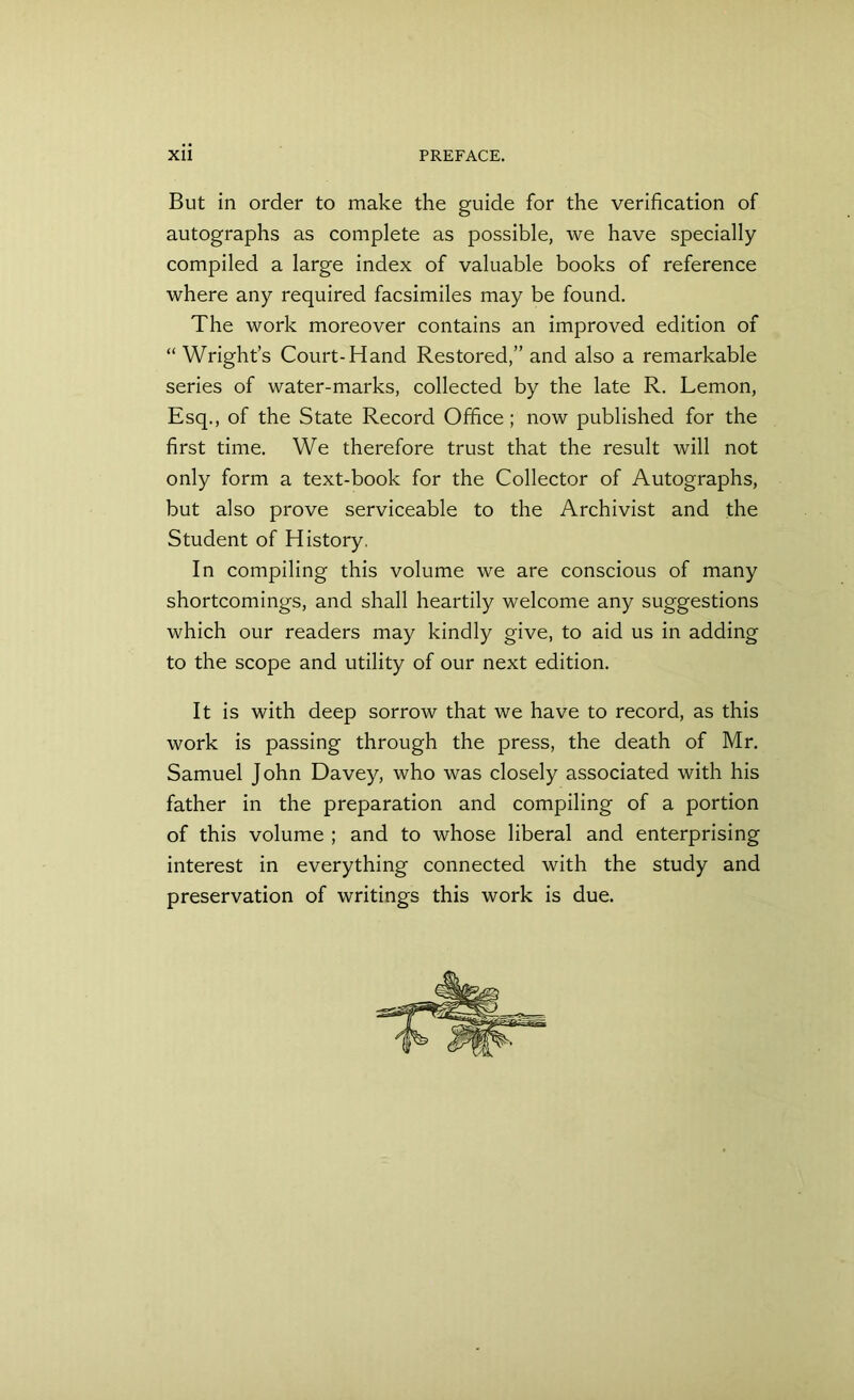 But in order to make the guide for the verification of autographs as complete as possible, we have specially compiled a large index of valuable books of reference where any required facsimiles may be found. The work moreover contains an improved edition of “ Wright’s Court-Hand Restored,” and also a remarkable series of water-marks, collected by the late R. Lemon, Esq., of the State Record Office; now published for the first time. We therefore trust that the result will not only form a text-book for the Collector of Autographs, but also prove serviceable to the Archivist and the Student of History. In compiling this volume we are conscious of many shortcomings, and shall heartily welcome any suggestions which our readers may kindly give, to aid us in adding to the scope and utility of our next edition. It is with deep sorrow that we have to record, as this work is passing through the press, the death of Mr. Samuel John Davey, who was closely associated with his father in the preparation and compiling of a portion of this volume ; and to whose liberal and enterprising interest in everything connected with the study and preservation of writings this work is due.