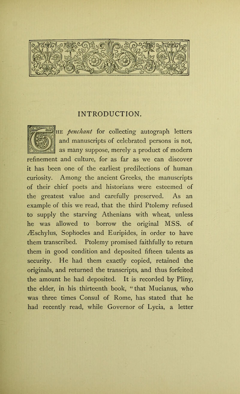 INTRODUCTION. penchant for collecting autograph letters d manuscripts of celebrated persons is not, many suppose, merely a product of modern refinement and culture, for as far as we can discover it has been one of the earliest predilections of human curiosity. Among the ancient Greeks, the manuscripts of their chief poets and historians were esteemed of the greatest value and carefully preserved. As an example of this we read, that the third Ptolemy refused to supply the starving Athenians with wheat, unless he was allowed to borrow the original MSS. of riEschylus, Sophocles and Euripides, in order to have them transcribed. Ptolemy promised faithfully to return them in good condition and deposited fifteen talents as security. He had them exactly copied, retained the originals, and returned the transcripts, and thus forfeited the amount he had deposited. It is recorded by Pliny, the elder, in his thirteenth book, “ that Mucianus, who was three times Consul of Rome, has stated that he had recently read, while Governor of Lycia, a letter