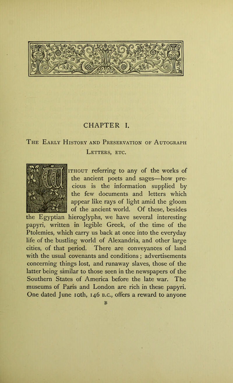 The Early History and Preservation of Autograph Letters, etc. ithout referring to any of the works of the ancient poets and sages—how pre- cious is the information supplied by the few documents and letters which appear like rays of light amid the gloom of the ancient world. Of these, besides the Egyptian hieroglyphs, we have several interesting papyri, written in legible Greek, of the time of the Ptolemies, which carry us back at once into the everyday life of the bustling world of Alexandria, and other large cities, of that period. There are conveyances of land with the usual covenants and conditions ; advertisements concerning things lost, and runaway slaves, those of the latter being similar to those seen in the newspapers of the Southern States of America before the late war. The museums of Paris and London are rich in these papyri. One dated June ioth, 146 b.c., offers a reward to anyone