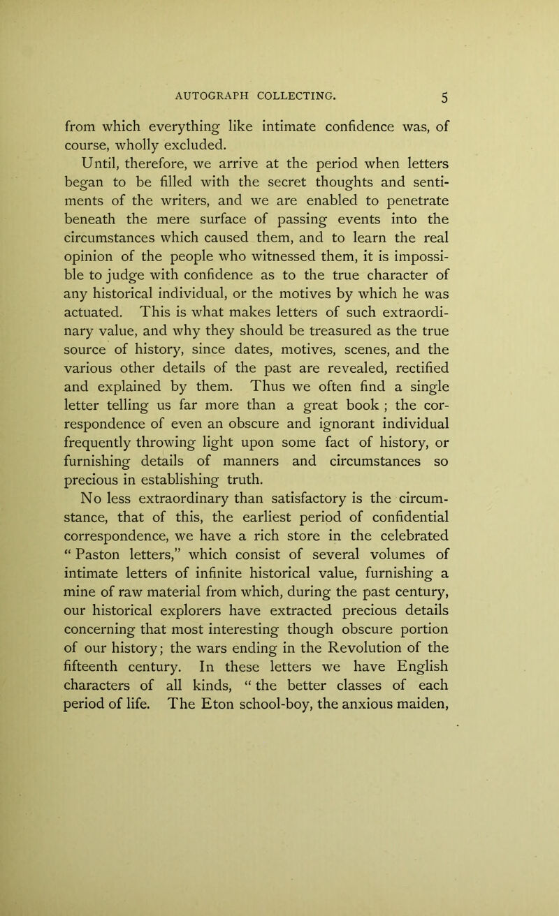 from which everything like intimate confidence was, of course, wholly excluded. Until, therefore, we arrive at the period when letters began to be filled with the secret thoughts and senti- ments of the writers, and we are enabled to penetrate beneath the mere surface of passing events into the circumstances which caused them, and to learn the real opinion of the people who witnessed them, it is impossi- ble to judge with confidence as to the true character of any historical individual, or the motives by which he was actuated. This is what makes letters of such extraordi- nary value, and why they should be treasured as the true source of history, since dates, motives, scenes, and the various other details of the past are revealed, rectified and explained by them. Thus we often find a single letter telling us far more than a great book ; the cor- respondence of even an obscure and ignorant individual frequently throwing light upon some fact of history, or furnishing details of manners and circumstances so precious in establishing truth. No less extraordinary than satisfactory is the circum- stance, that of this, the earliest period of confidential correspondence, we have a rich store in the celebrated “ Paston letters,” which consist of several volumes of intimate letters of infinite historical value, furnishing a mine of raw material from which, during the past century, our historical explorers have extracted precious details concerning that most interesting though obscure portion of our history; the wars ending in the Revolution of the fifteenth century. In these letters we have English characters of all kinds, “ the better classes of each period of life. The Eton school-boy, the anxious maiden,