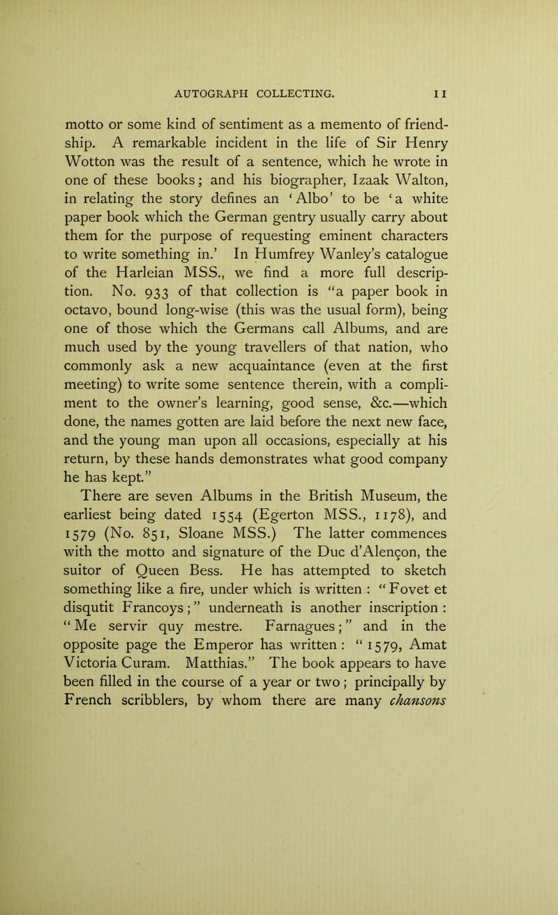 motto or some kind of sentiment as a memento of friend- ship. A remarkable incident in the life of Sir Henry Wotton was the result of a sentence, which he wrote in one of these books; and his biographer, Izaak Walton, in relating the story defines an ‘Albo’ to be ‘a white paper book which the German gentry usually carry about them for the purpose of requesting eminent characters to write something in.’ In Humfrey Wanley’s catalogue of the Harleian MSS., we find a more full descrip- tion. No. 933 of that collection is “a paper book in octavo, bound long-wise (this was the usual form), being one of those which the Germans call Albums, and are much used by the young travellers of that nation, who commonly ask a new acquaintance (even at the first meeting) to write some sentence therein, with a compli- ment to the owner’s learning, good sense, &c.—which done, the names gotten are laid before the next new face, and the young man upon all occasions, especially at his return, by these hands demonstrates what good company he has kept.” There are seven Albums in the British Museum, the earliest being dated 1554 (Egerton MSS., 1178), and 1579 (No. 851, Sloane MSS.) The latter commences with the motto and signature of the Due d’Alemjon, the suitor of Queen Bess. He has attempted to sketch something like a fire, under which is written : “Fovet et disqutit Francoys;” underneath is another inscription: “ Me servir quy mestre. Farnagues; ” and in the opposite page the Emperor has written: “1579, Amat Victoria Curam. Matthias.” The book appears to have been filled in the course of a year or two; principally by French scribblers, by whom there are many chansons