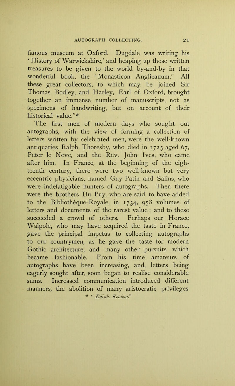 famous museum at Oxford. Dugdale was writing his ‘ History of Warwickshire/ and heaping up those written treasures to be given to the world by-and-by in that wonderful book, the ‘ Monasticon Anglicanum.’ All these great collectors, to which may be joined Sir Thomas Bodley, and Harley, Earl of Oxford, brought together an immense number of manuscripts, not as specimens of handwriting, but on account of their historical value.”* The first men of modern days who sought out autographs, with the view of forming a collection of letters written by celebrated men, were the well-known antiquaries Ralph Thoresby, who died in 1725 aged 67, Peter le Neve, and the Rev. John Ives, who came after him. In France, at the beginning of the eigh- teenth century, there were two well-known but very eccentric physicians, named Guy Patin and Salins, who were indefatigable hunters of autographs. Then there were the brothers Du Puy, who are said to have added to the Bibliotheque-Royale, in 1734, 958 volumes of letters and documents of the rarest value ; and to these succeeded a crowd of others. Perhaps our Horace Walpole, who may have acquired the taste in France, gave the principal impetus to collecting autographs to our countrymen, as he gave the taste for modern Gothic architecture, and many other pursuits which became fashionable. From his time amateurs of autographs have been increasing, and, letters being eagerly sought after, soon began to realise considerable sums. Increased communication introduced different manners, the abolition of many aristocratic privileges * “ Edinb. Review