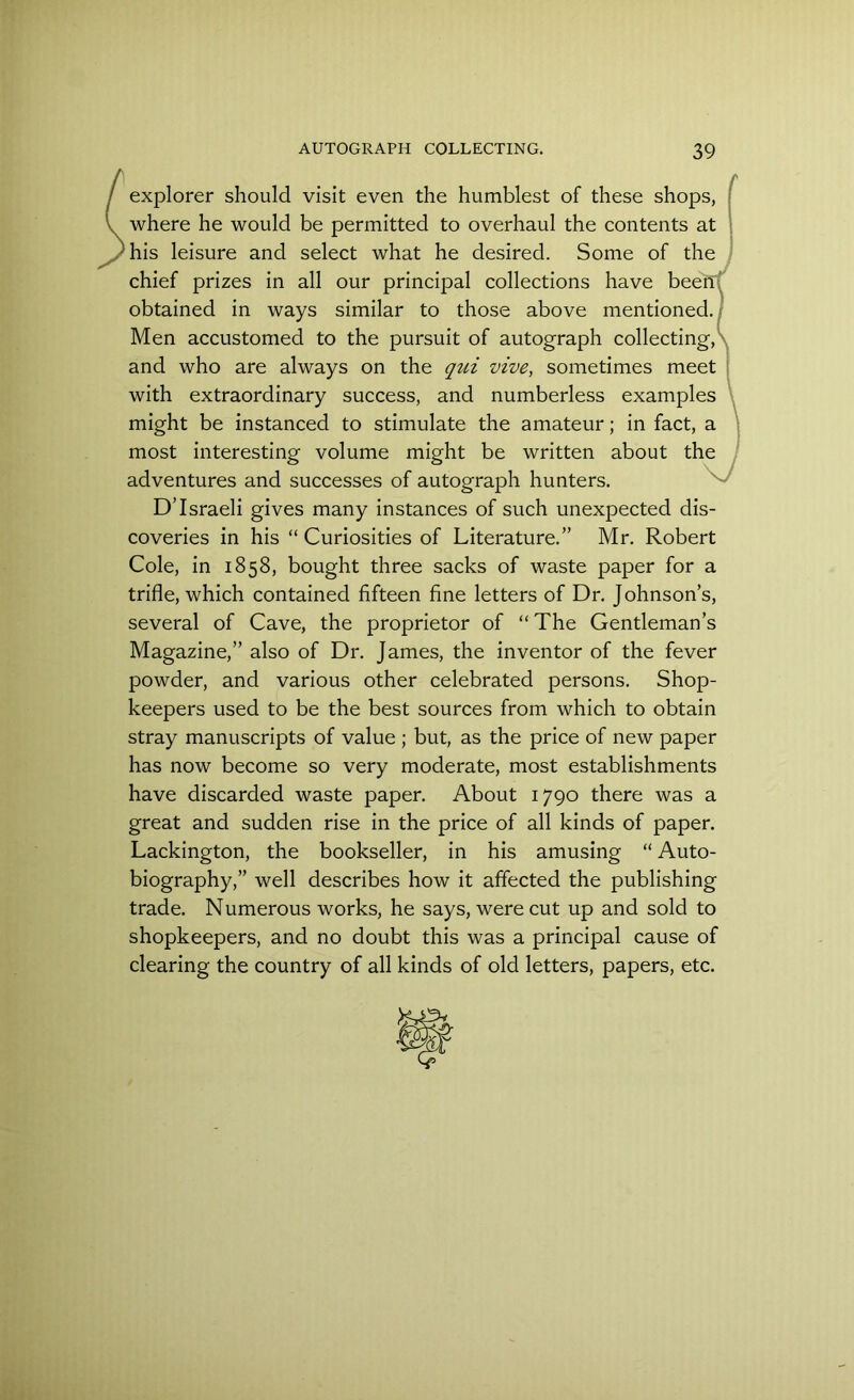 / explorer should visit even the humblest of these shops, l where he would be permitted to overhaul the contents at his leisure and select what he desired. Some of the chief prizes in all our principal collections have beeffi obtained in ways similar to those above mentioned. Men accustomed to the pursuit of autograph collecting, and who are always on the qui vive, sometimes meet with extraordinary success, and numberless examples might be instanced to stimulate the amateur; in fact, a most interesting volume might be written about the adventures and successes of autograph hunters. D’Israeli gives many instances of such unexpected dis- coveries in his “ Curiosities of Literature.” Mr. Robert Cole, in 1858, bought three sacks of waste paper for a trifle, which contained fifteen fine letters of Dr. Johnson’s, several of Cave, the proprietor of “The Gentleman’s Magazine,” also of Dr. James, the inventor of the fever powder, and various other celebrated persons. Shop- keepers used to be the best sources from which to obtain stray manuscripts of value ; but, as the price of new paper has now become so very moderate, most establishments have discarded waste paper. About 1790 there was a great and sudden rise in the price of all kinds of paper. Lackington, the bookseller, in his amusing “ Auto- biography,” well describes how it affected the publishing trade. Numerous works, he says, were cut up and sold to shopkeepers, and no doubt this was a principal cause of clearing the country of all kinds of old letters, papers, etc.