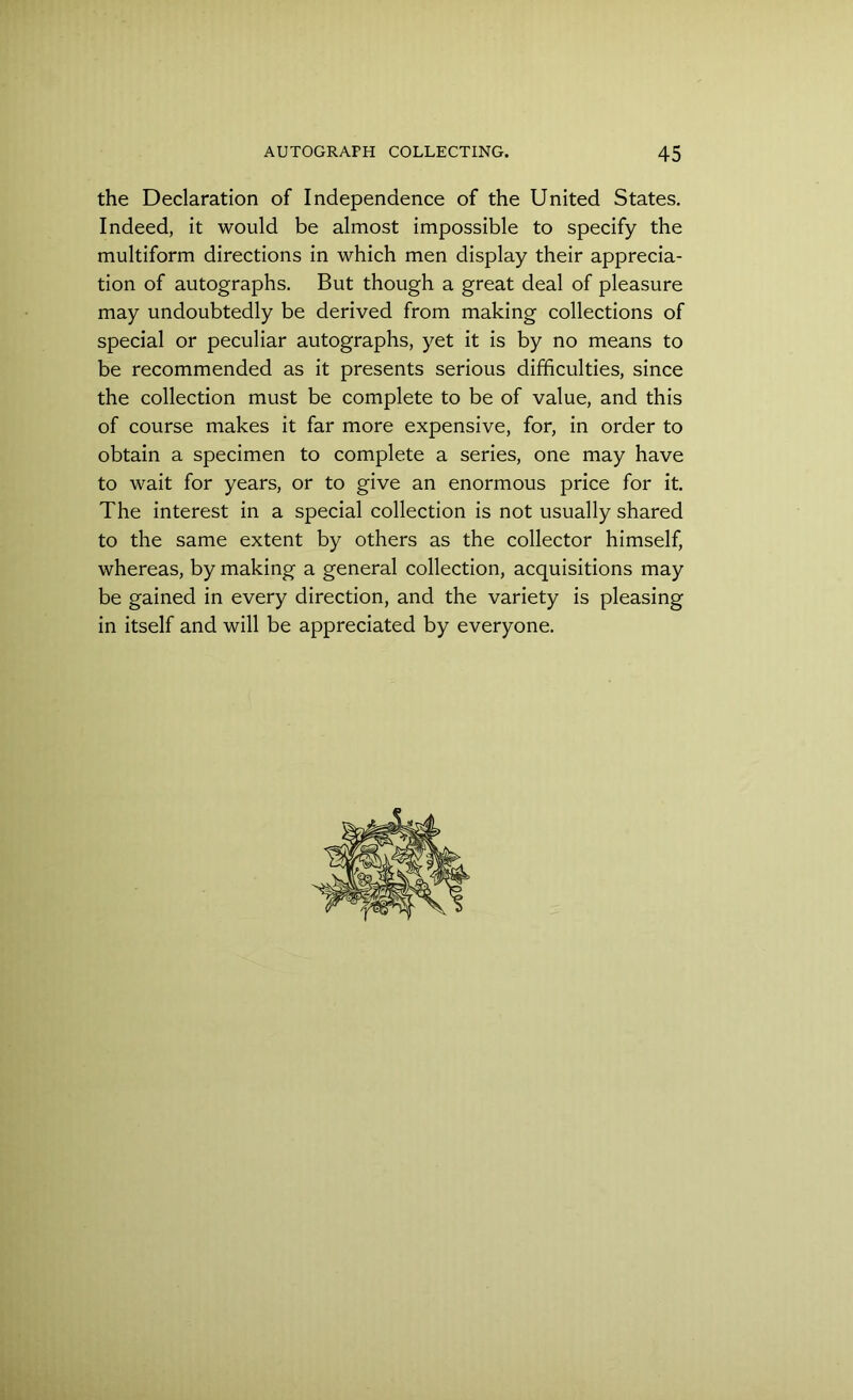 the Declaration of Independence of the United States. Indeed, it would be almost impossible to specify the multiform directions in which men display their apprecia- tion of autographs. But though a great deal of pleasure may undoubtedly be derived from making collections of special or peculiar autographs, yet it is by no means to be recommended as it presents serious difficulties, since the collection must be complete to be of value, and this of course makes it far more expensive, for, in order to obtain a specimen to complete a series, one may have to wait for years, or to give an enormous price for it. The interest in a special collection is not usually shared to the same extent by others as the collector himself, whereas, by making a general collection, acquisitions may be gained in every direction, and the variety is pleasing in itself and will be appreciated by everyone.