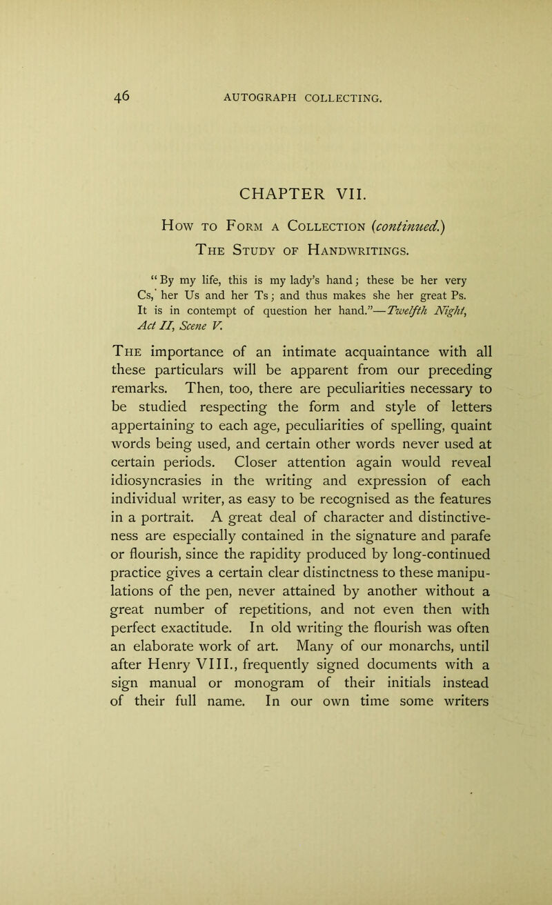 CHAPTER VII. How to Form a Collection (continued.) The Study of Handwritings. “ By my life, this is my lady’s hand; these be her very Cs, her Us and her Ts; and thus makes she her great Ps. It is in contempt of question her hand.”—Twelfth Night, Act II, Scene V. The importance of an intimate acquaintance with all these particulars will be apparent from our preceding remarks. Then, too, there are peculiarities necessary to be studied respecting the form and style of letters appertaining to each age, peculiarities of spelling, quaint words being used, and certain other words never used at certain periods. Closer attention again would reveal idiosyncrasies in the writing and expression of each individual writer, as easy to be recognised as the features in a portrait. A great deal of character and distinctive- ness are especially contained in the signature and parafe or flourish, since the rapidity produced by long-continued practice gives a certain clear distinctness to these manipu- lations of the pen, never attained by another without a great number of repetitions, and not even then with perfect exactitude. In old writing the flourish was often an elaborate work of art. Many of our monarchs, until after Henry VIII., frequently signed documents with a sign manual or monogram of their initials instead of their full name. In our own time some writers