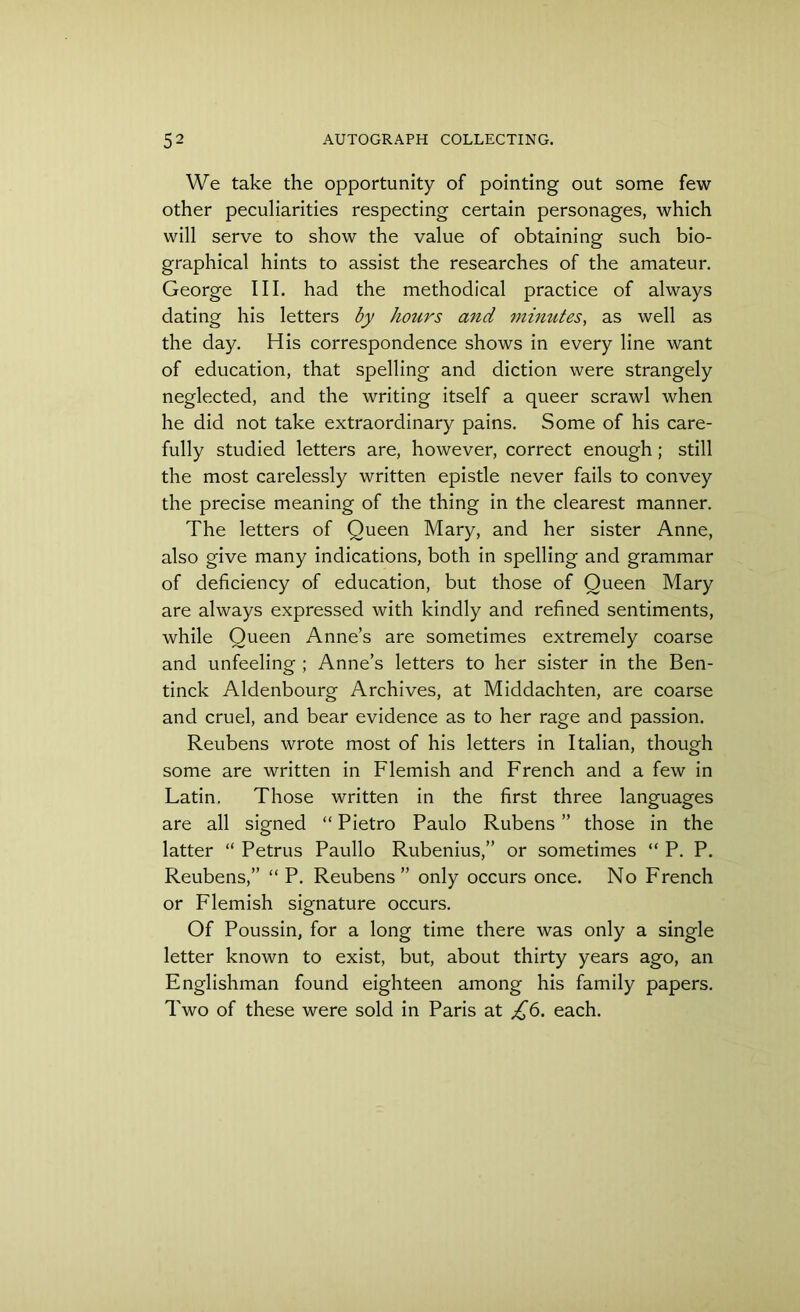 We take the opportunity of pointing out some few other peculiarities respecting certain personages, which will serve to show the value of obtaining such bio- graphical hints to assist the researches of the amateur. George III. had the methodical practice of always dating his letters by hours and minutes, as well as the day. His correspondence shows in every line want of education, that spelling and diction were strangely neglected, and the writing itself a queer scrawl when he did not take extraordinary pains. Some of his care- fully studied letters are, however, correct enough; still the most carelessly written epistle never fails to convey the precise meaning of the thing in the clearest manner. The letters of Queen Mary, and her sister Anne, also give many indications, both in spelling and grammar of deficiency of education, but those of Queen Mary are always expressed with kindly and refined sentiments, while Queen Anne’s are sometimes extremely coarse and unfeeling ; Anne’s letters to her sister in the Ben- tinck Aldenbourg Archives, at Middachten, are coarse and cruel, and bear evidence as to her rage and passion. Reubens wrote most of his letters in Italian, though some are written in Flemish and French and a few in Latin. Those written in the first three languages are all signed “ Pietro Paulo Rubens ” those in the latter “ Petrus Paullo Rubenius,” or sometimes “ P. P. Reubens,” “ P. Reubens” only occurs once. No French or Flemish signature occurs. Of Poussin, for a long time there was only a single letter known to exist, but, about thirty years ago, an Englishman found eighteen among his family papers. Two of these were sold in Paris at £6. each.