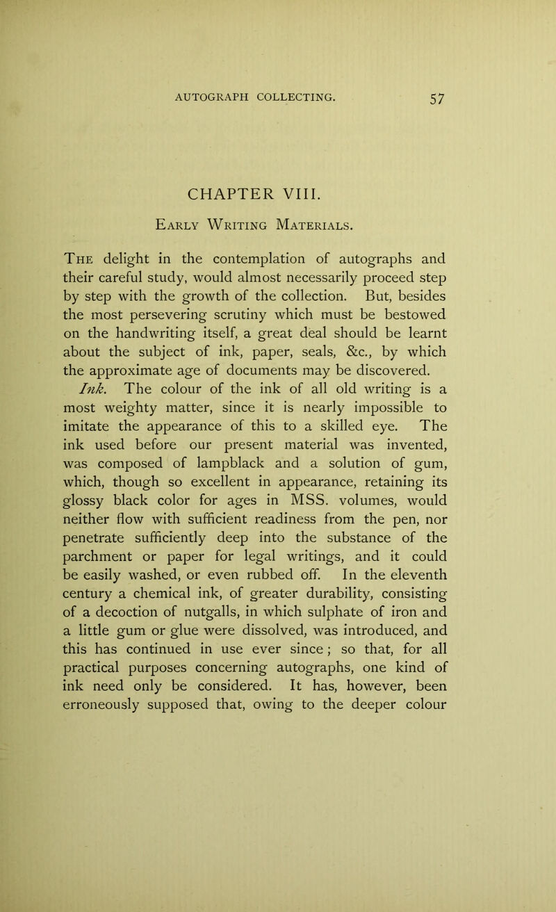 CHAPTER VIII. Early Writing Materials. The delight in the contemplation of autographs and their careful study, would almost necessarily proceed step by step with the growth of the collection. But, besides the most persevering scrutiny which must be bestowed on the handwriting itself, a great deal should be learnt about the subject of ink, paper, seals, &c., by which the approximate age of documents may be discovered. Ink. The colour of the ink of all old writing is a most weighty matter, since it is nearly impossible to imitate the appearance of this to a skilled eye. The ink used before our present material was invented, was composed of lampblack and a solution of gum, which, though so excellent in appearance, retaining its glossy black color for ages in MSS. volumes, would neither flow with sufficient readiness from the pen, nor penetrate sufficiently deep into the substance of the parchment or paper for legal writings, and it could be easily washed, or even rubbed off. In the eleventh century a chemical ink, of greater durability, consisting of a decoction of nutgalls, in which sulphate of iron and a little gum or glue were dissolved, was introduced, and this has continued in use ever since ; so that, for all practical purposes concerning autographs, one kind of ink need only be considered. It has, however, been erroneously supposed that, owing to the deeper colour