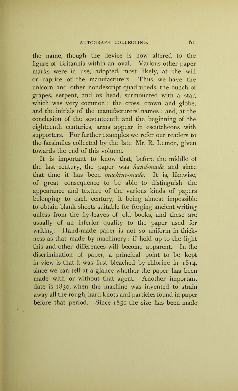 the name, though the device is now altered to the figure of Britannia within an oval. Various other paper marks were in use, adopted, most likely, at the will or caprice of the manufacturers. Thus we have the unicorn and other nondescript quadrupeds, the bunch of grapes, serpent, and ox head, surmounted with a star, which was very common : the cross, crown and globe, and the initials of the manufacturers’ names : and, at the conclusion of the seventeenth and the beginning of the eighteenth centuries, arms appear in escutcheons with supporters. For further examples we refer our readers to the facsimiles collected by the late Mr. R. Lemon, given towards the end of this volume. It is important to know that, before the middle ot the last century, the paper was hand-made, and since that time it has been machine-made. It is, likewise, of great consequence to be able to distinguish the appearance and texture of the various kinds of papers belonging to each century, it being almost impossible to obtain blank sheets suitable for forging ancient writing unless from the fly-leaves of old books, and these are usually of an inferior quality to the paper used for writing. Hand-made paper is not so uniform in thick- ness as that made by machinery: if held up to the light this and other differences will become apparent. In the discrimination of paper, a principal point to be kept in view is that it was first bleached by chlorine in 1814, since we can tell at a glance whether the paper has been made with or without that agent. Another important date is 1830, when the machine was invented to strain away all the rough, hard knots and particles found in paper before that period. Since 1851 the size has been made