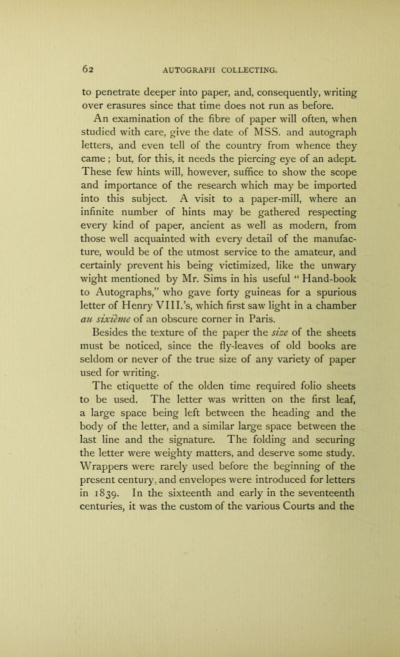 to penetrate deeper into paper, and, consequently, writing over erasures since that time does not run as before. An examination of the fibre of paper will often, when studied with care, give the date of MSS. and autograph letters, and even tell of the country from whence they came; but, for this, it needs the piercing eye of an adept. These few hints will, however, suffice to show the scope and importance of the research which may be imported into this subject. A visit to a paper-mill, where an infinite number of hints may be gathered respecting every kind of paper, ancient as well as modern, from those well acquainted with every detail of the manufac- ture, would be of the utmost service to the amateur, and certainly prevent his being victimized, like the unwary wight mentioned by Mr. Sims in his useful “ Hand-book to Autographs,” who gave forty guineas for a spurious letter of Henry VIII.’s, which first saw light in a chamber mi sixieme of an obscure corner in Paris. Besides the texture of the paper the size of the sheets must be noticed, since the fly-leaves of old books are seldom or never of the true size of any variety of paper used for writing. The etiquette of the olden time required folio sheets to be used. The letter was written on the first leaf, a large space being left between the heading and the body of the letter, and a similar large space between the last line and the signature. The folding and securing the letter were weighty matters, and deserve some study. Wrappers were rarely used before the beginning of the present century, and envelopes were introduced for letters in 1839. In the sixteenth and early in the seventeenth centuries, it was the custom of the various Courts and the