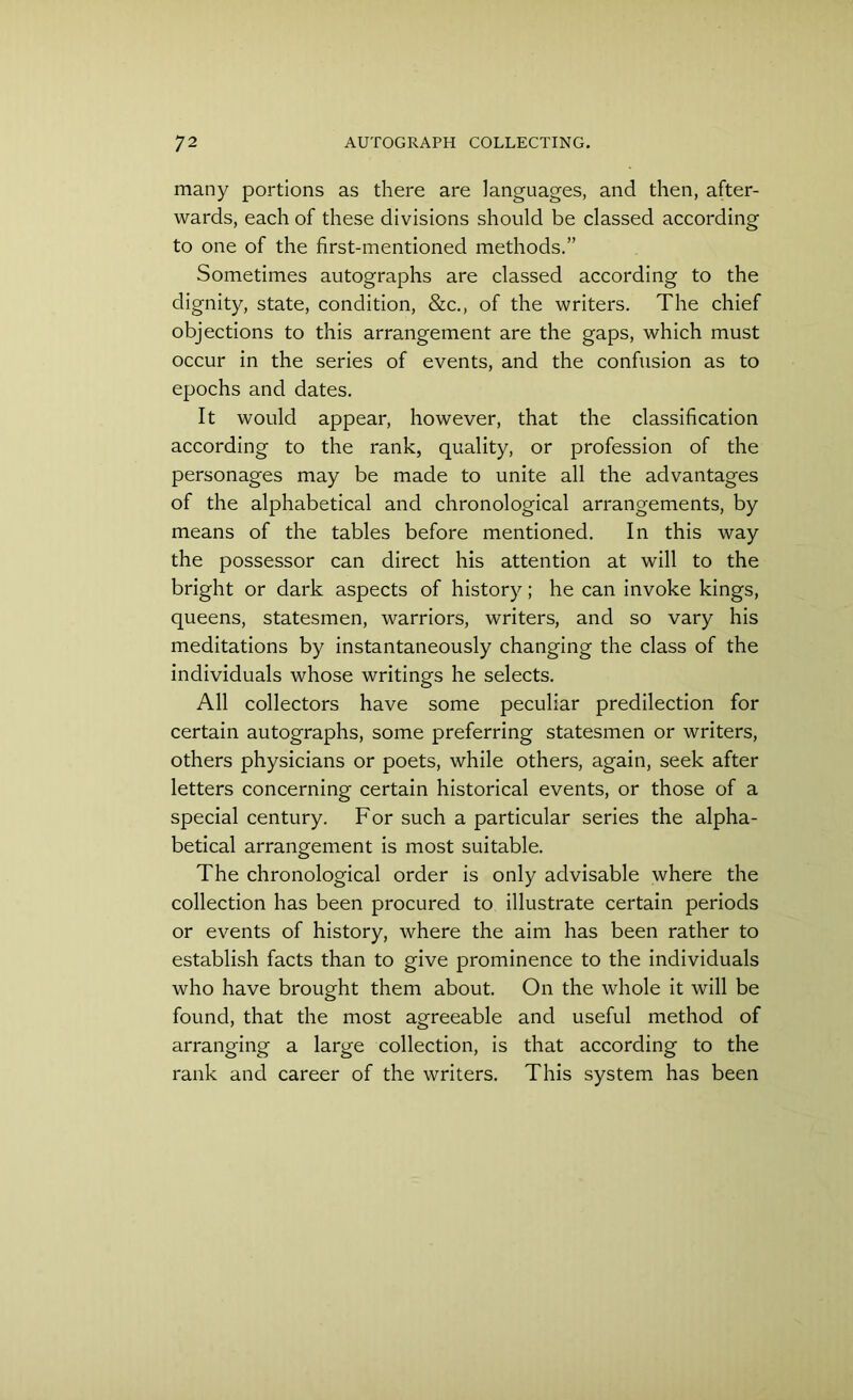 many portions as there are languages, and then, after- wards, each of these divisions should be classed according to one of the first-mentioned methods.” Sometimes autographs are classed according to the dignity, state, condition, &c., of the writers. The chief objections to this arrangement are the gaps, which must occur in the series of events, and the confusion as to epochs and dates. It would appear, however, that the classification according to the rank, quality, or profession of the personages may be made to unite all the advantages of the alphabetical and chronological arrangements, by means of the tables before mentioned. In this way the possessor can direct his attention at will to the bright or dark aspects of history; he can invoke kings, queens, statesmen, warriors, writers, and so vary his meditations by instantaneously changing the class of the individuals whose writings he selects. All collectors have some peculiar predilection for certain autographs, some preferring statesmen or writers, others physicians or poets, while others, again, seek after letters concerning certain historical events, or those of a special century. For such a particular series the alpha- betical arrangement is most suitable. The chronological order is only advisable where the collection has been procured to illustrate certain periods or events of history, where the aim has been rather to establish facts than to give prominence to the individuals who have brought them about. On the whole it will be found, that the most agreeable and useful method of arranging a large collection, is that according to the rank and career of the writers. This system has been