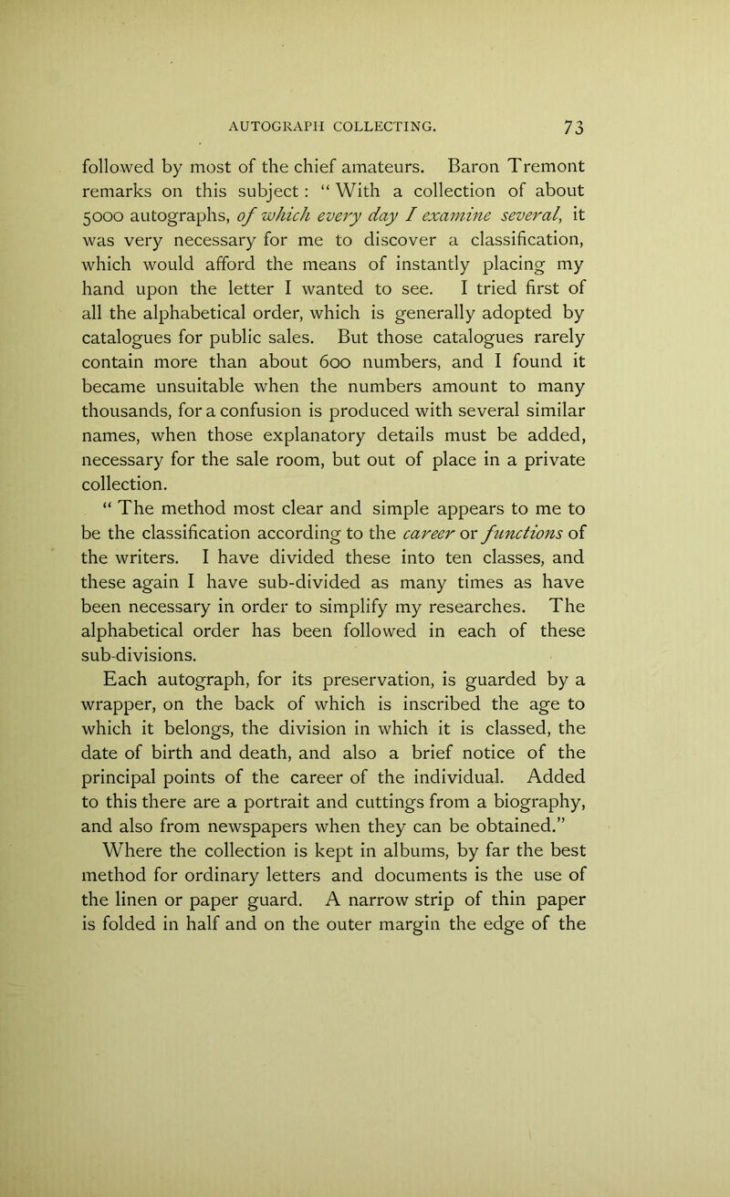 followed by most of the chief amateurs. Baron Tremont remarks on this subject: “ With a collection of about 5000 autographs, of which every day I examine several, it was very necessary for me to discover a classification, which would afford the means of instantly placing my hand upon the letter I wanted to see. I tried first of all the alphabetical order, which is generally adopted by catalogues for public sales. But those catalogues rarely contain more than about 600 numbers, and I found it became unsuitable when the numbers amount to many thousands, for a confusion is produced with several similar names, when those explanatory details must be added, necessary for the sale room, but out of place in a private collection. “ The method most clear and simple appears to me to be the classification according to the career or functions of the writers. I have divided these into ten classes, and these again I have sub-divided as many times as have been necessary in order to simplify my researches. The alphabetical order has been followed in each of these sub-divisions. Each autograph, for its preservation, is guarded by a wrapper, on the back of which is inscribed the age to which it belongs, the division in which it is classed, the date of birth and death, and also a brief notice of the principal points of the career of the individual. Added to this there are a portrait and cuttings from a biography, and also from newspapers when they can be obtained.” Where the collection is kept in albums, by far the best method for ordinary letters and documents is the use of the linen or paper guard. A narrow strip of thin paper is folded in half and on the outer margin the edge of the