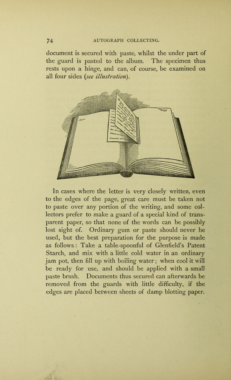 document is secured with paste, whilst the under part of the guard is pasted to the album. The specimen thus rests upon a hinge, and can, of course, be examined on all four sides (see illustration). In cases where the letter is very closely written, even to the edges of the page, great care must be taken not to paste over any portion of the writing, and some col- lectors prefer to make a guard of a special kind of trans- parent paper, so that none of the words can be possibly lost sight of. Ordinary gum or paste should never be used, but the best preparation for the purpose is made as follows : Take a table-spoonful of Glenfield’s Patent Starch, and mix with a little cold water in an ordinary jam pot, then fill up with boiling water; when cool it will be ready for use, and should be applied with a small paste brush. Documents thus secured can afterwards be removed from the guards with little difficulty, if the edges are placed between sheets of damp blotting paper.