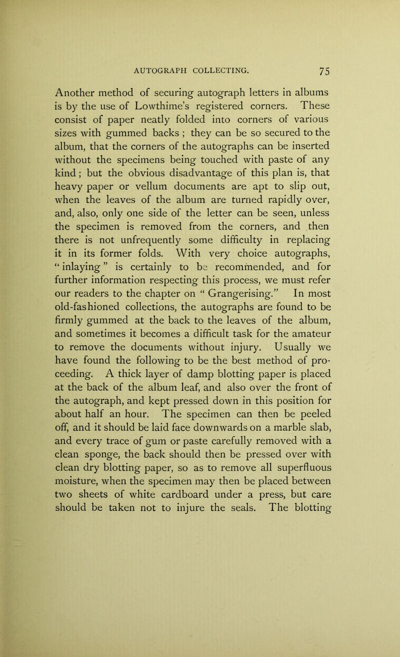 Another method of securing autograph letters in albums is by the use of Lowthime’s registered corners. These consist of paper neatly folded into corners of various sizes with gummed backs ; they can be so secured to the album, that the corners of the autographs can be inserted without the specimens being touched with paste of any kind ; but the obvious disadvantage of this plan is, that heavy paper or vellum documents are apt to slip out, when the leaves of the album are turned rapidly over, and, also, only one side of the letter can be seen, unless the specimen is removed from the corners, and then there is not unfrequently some difficulty in replacing it in its former folds. With very choice autographs, “ inlaying ” is certainly to be recommended, and for further information respecting this process, we must refer our readers to the chapter on “ Grangerising.” In most old-fashioned collections, the autographs are found to be firmly gummed at the back to the leaves of the album, and sometimes it becomes a difficult task for the amateur to remove the documents without injury. Usually we have found the following to be the best method of pro- ceeding. A thick layer of damp blotting paper is placed at the back of the album leaf, and also over the front of the autograph, and kept pressed down in this position for about half an hour. The specimen can then be peeled off, and it should be laid face downwards on a marble slab, and every trace of gum or paste carefully removed with a clean sponge, the back should then be pressed over with clean dry blotting paper, so as to remove all superfluous moisture, when the specimen may then be placed between two sheets of white cardboard under a press, but care should be taken not to injure the seals. The blotting