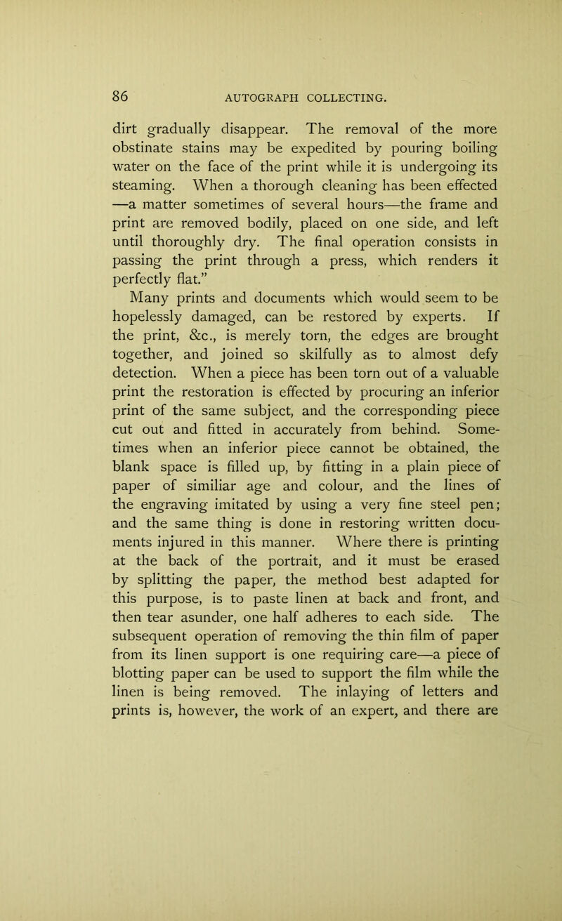 dirt gradually disappear. The removal of the more obstinate stains may be expedited by pouring boiling water on the face of the print while it is undergoing its steaming. When a thorough cleaning has been effected —a matter sometimes of several hours—the frame and print are removed bodily, placed on one side, and left until thoroughly dry. The final operation consists in passing the print through a press, which renders it perfectly flat.” Many prints and documents which would seem to be hopelessly damaged, can be restored by experts. If the print, &c., is merely torn, the edges are brought together, and joined so skilfully as to almost defy detection. When a piece has been torn out of a valuable print the restoration is effected by procuring an inferior print of the same subject, and the corresponding piece cut out and fitted in accurately from behind. Some- times when an inferior piece cannot be obtained, the blank space is filled up, by fitting in a plain piece of paper of similiar age and colour, and the lines of the engraving imitated by using a very fine steel pen; and the same thing is done in restoring written docu- ments injured in this manner. Where there is printing at the back of the portrait, and it must be erased by splitting the paper, the method best adapted for this purpose, is to paste linen at back and front, and then tear asunder, one half adheres to each side. The subsequent operation of removing the thin film of paper from its linen support is one requiring care—a piece of blotting paper can be used to support the film while the linen is being removed. The inlaying of letters and prints is, however, the work of an expert, and there are