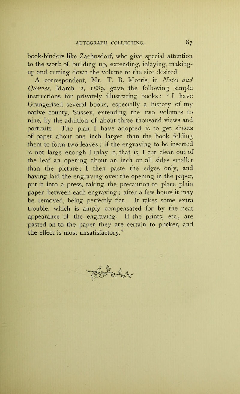 book-binders like Zaehnsdorf, who give special attention to the work of building up, extending, inlaying, making- up and cutting down the volume to the size desired. A correspondent, Mr. T. B. Morris, in Notes and Queries, March 2, 1889, gave the following simple instructions for privately illustrating books : “ I have Grangerised several books, especially a history of my native county, Sussex, extending the two volumes to nine, by the addition of about three thousand views and portraits. The plan I have adopted is to get sheets of paper about one inch larger than the book, folding them to form two leaves ; if the engraving to be inserted is not large enough I inlay it, that is, I cut clean out of the leaf an opening about an inch on all sides smaller than the picture; I then paste the edges only, and having laid the engraving over the opening in the paper, put it into a press, taking the precaution to place plain paper between each engraving ; after a few hours it may be removed, being perfectly flat. It takes some extra trouble, which is amply compensated for by the neat appearance of the engraving. If the prints, etc., are pasted on to the paper they are certain to pucker, and the effect is most unsatisfactory.”