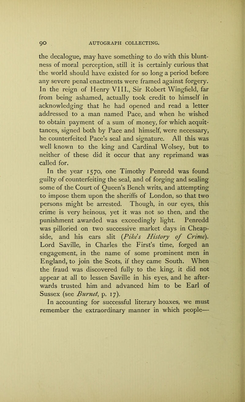 the decalogue, may have something to do with this blunt- ness of moral perception, still it is certainly curious that the world should have existed for so long a period before any severe penal enactments were framed against forgery. In the reign of Henry VIII., Sir Robert Wingfield, far from being ashamed, actually took credit to himself in acknowledging that he had opened and read a letter addressed to a man named Pace, and when he wished to obtain payment of a sum of money, for which acquit- tances, signed both by Pace and himself, were necessary, he counterfeited Pace’s seal and signature. All this was well known to the king and Cardinal Wolsey, but to neither of these did it occur that any reprimand was called for. In the year 1570, one Timothy Penredd was found guilty of counterfeiting the seal, and of forging and sealing some of the Court of Queen’s Bench writs, and attempting to impose them upon the sheriffs of London, so that two persons might be arrested. Though, in our eyes, this crime is very heinous, yet it was not so then, and the punishment awarded was exceedingly light. Penredd was pilloried on two successive market days in Cheap- side, and his ears slit (Pikes History of Crime). Lord Saville, in Charles the First’s time, forged an engagement, in the name of some prominent men in England, to join the Scots, if they came South. When the fraud was discovered fully to the king, it did not appear at all to lessen Saville in his eyes, and he after- wards trusted him and advanced him to be Earl of Sussex (see Biirnet, p. 17). In accounting for successful literary hoaxes, we must remember the extraordinary manner in which people—