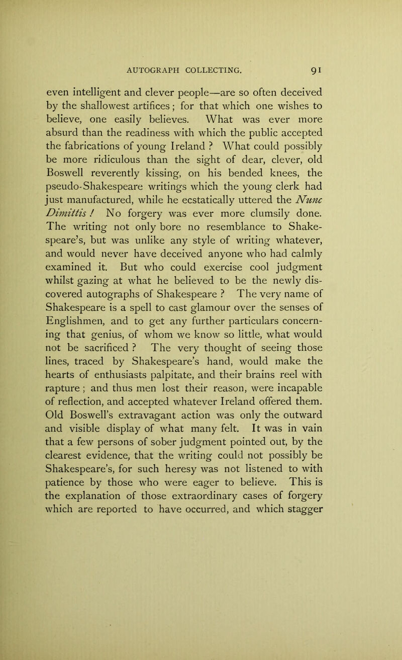 even intelligent and clever people—are so often deceived by the shallowest artifices; for that which one wishes to believe, one easily believes. What was ever more absurd than the readiness with which the public accepted the fabrications of young Ireland ? What could possibly be more ridiculous than the sight of dear, clever, old Boswell reverently kissing, on his bended knees, the pseudo-Shakespeare writings which the young clerk had just manufactured, while he ecstatically uttered the Nunc Dimittis ! No forgery was ever more clumsily done. The writing not only bore no resemblance to Shake- speare’s, but was unlike any style of writing whatever, and would never have deceived anyone who had calmly examined it. But who could exercise cool judgment whilst gazing at what he believed to be the newly dis- covered autographs of Shakespeare ? The very name of Shakespeare is a spell to cast glamour over the senses of Englishmen, and to get any further particulars concern- ing that genius, of whom we know so little, what would not be sacrificed ? The very thought of seeing those lines, traced by Shakespeare’s hand, would make the hearts of enthusiasts palpitate, and their brains reel with rapture; and thus men lost their reason, were incapable of reflection, and accepted whatever Ireland offered them. Old Boswell’s extravagant action was only the outward and visible display of what many felt. It was in vain that a few persons of sober judgment pointed out, by the clearest evidence, that the writing could not possibly be Shakespeare’s, for such heresy was not listened to with patience by those who were eager to believe. This is the explanation of those extraordinary cases of forgery which are reported to have occurred, and which stagger