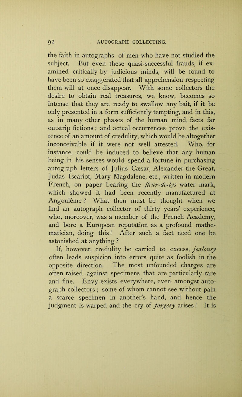 the faith in autographs of men who have not studied the subject. But even these quasi-successful frauds, if ex- amined critically by judicious minds, will be found to have been so exaggerated that all apprehension respecting them will at once disappear. With some collectors the desire to obtain real treasures, we know, becomes so intense that they are ready to swallow any bait, if it be only presented in a form sufficiently tempting, and in this, as in many other phases of the human mind, facts far outstrip fictions ; and actual occurrences prove the exis- tence of an amount of credulity, which would be altogether inconceivable if it were not well attested. Who, for instance, could be induced to believe that any human being in his senses would spend a fortune in purchasing autograph letters of Julius Caesar, Alexander the Great, Judas Iscariot, Mary Magdalene, etc., written in modern French, on paper bearing the fleur-de-lys water mark, which showed it had been recently manufactured at Angouleme ? What then must be thought when we find an autograph collector of thirty years’ experience, who, moreover, was a member of the French Academy, and bore a European reputation as a profound mathe- matician, doing this! After such a fact need one be astonished at anything ? If, however, credulity be carried to excess, jealousy often leads suspicion into errors quite as foolish in the opposite direction. The most unfounded charges are often raised against specimens that are particularly rare and fine. Envy exists everywhere, even amongst auto- graph collectors ; some of whom cannot see without pain a scarce specimen in another’s hand, and hence the judgment is warped and the cry of forgery arises ! It is