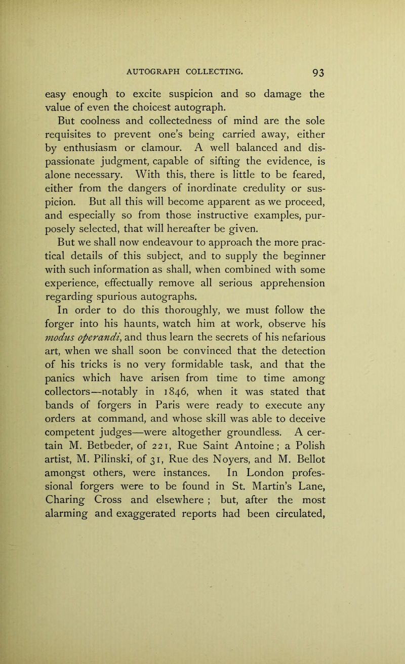 easy enough to excite suspicion and so damage the value of even the choicest autograph. But coolness and collectedness of mind are the sole requisites to prevent one’s being carried away, either by enthusiasm or clamour. A well balanced and dis- passionate judgment, capable of sifting the evidence, is alone necessary. With this, there is little to be feared, either from the dangers of inordinate credulity or sus- picion. But all this will become apparent as we proceed, and especially so from those instructive examples, pur- posely selected, that will hereafter be given. But we shall now endeavour to approach the more prac- tical details of this subject, and to supply the beginner with such information as shall, when combined with some experience, effectually remove all serious apprehension regarding spurious autographs. In order to do this thoroughly, we must follow the forger into his haunts, watch him at work, observe his modus operandi, and thus learn the secrets of his nefarious art, when we shall soon be convinced that the detection of his tricks is no very formidable task, and that the panics which have arisen from time to time among collectors—notably in 1846, when it was stated that bands of forgers in Paris were ready to execute any orders at command, and whose skill was able to deceive competent judges—were altogether groundless. A cer- tain M. Betbeder, of 221, Rue Saint Antoine; a Polish artist, M. Pilinski, of 31, Rue des Noyers, and M. Bellot amongst others, were instances. In London profes- sional forgers were to be found in St. Martin’s Lane, Charing Cross and elsewhere ; but, after the most alarming and exaggerated reports had been circulated,