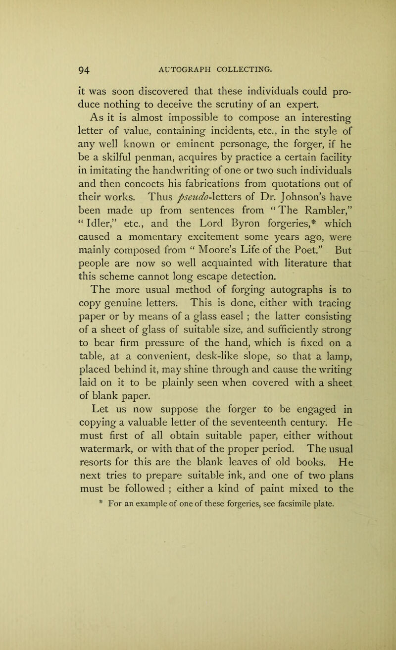 it was soon discovered that these individuals could pro- duce nothing to deceive the scrutiny of an expert. As it is almost impossible to compose an interesting letter of value, containing incidents, etc., in the style of any well known or eminent personage, the forger, if he be a skilful penman, acquires by practice a certain facility in imitating the handwriting of one or two such individuals and then concocts his fabrications from quotations out of their works. Thus pseudo-letters of Dr. Johnson’s have been made up from sentences from “ The Rambler,” “ Idler,” etc., and the Lord Byron forgeries,* which caused a momentary excitement some years ago, were mainly composed from “ Moore’s Life of the Poet.” But people are now so well acquainted with literature that this scheme cannot long escape detection. The more usual method of forging autographs is to copy genuine letters. This is done, either with tracing paper or by means of a glass easel ; the latter consisting of a sheet of glass of suitable size, and sufficiently strong to bear firm pressure of the hand, which is fixed on a table, at a convenient, desk-like slope, so that a lamp, placed behind it, may shine through and cause the writing laid on it to be plainly seen when covered with a sheet of blank paper. Let us now suppose the forger to be engaged in copying a valuable letter of the seventeenth century. He must first of all obtain suitable paper, either without watermark, or with that of the proper period. The usual resorts for this are the blank leaves of old books. He next tries to prepare suitable ink, and one of two plans must be followed ; either a kind of paint mixed to the * For an example of one of these forgeries, see facsimile plate.