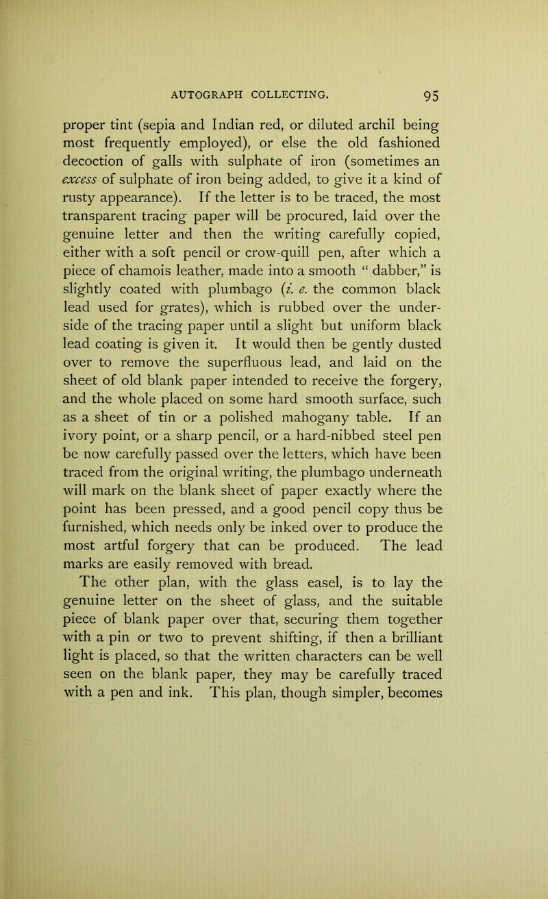 proper tint (sepia and Indian red, or diluted archil being most frequently employed), or else the old fashioned decoction of galls with sulphate of iron (sometimes an excess of sulphate of iron being added, to give it a kind of rusty appearance). If the letter is to be traced, the most transparent tracing paper will be procured, laid over the genuine letter and then the writing carefully copied, either with a soft pencil or crow-quill pen, after which a piece of chamois leather, made into a smooth “ dabber,” is slightly coated with plumbago (z. e. the common black lead used for grates), which is rubbed over the under- side of the tracing paper until a slight but uniform black lead coating is given it. It would then be gently dusted over to remove the superfluous lead, and laid on the sheet of old blank paper intended to receive the forgery, and the whole placed on some hard smooth surface, such as a sheet of tin or a polished mahogany table. If an ivory point, or a sharp pencil, or a hard-nibbed steel pen be now carefully passed over the letters, which have been traced from the original writing, the plumbago underneath will mark on the blank sheet of paper exactly where the point has been pressed, and a good pencil copy thus be furnished, which needs only be inked over to produce the most artful forgery that can be produced. The lead marks are easily removed with bread. The other plan, with the glass easel, is to lay the genuine letter on the sheet of glass, and the suitable piece of blank paper over that, securing them together with a pin or two to prevent shifting, if then a brilliant light is placed, so that the written characters can be well seen on the blank paper, they may be carefully traced with a pen and ink. This plan, though simpler, becomes