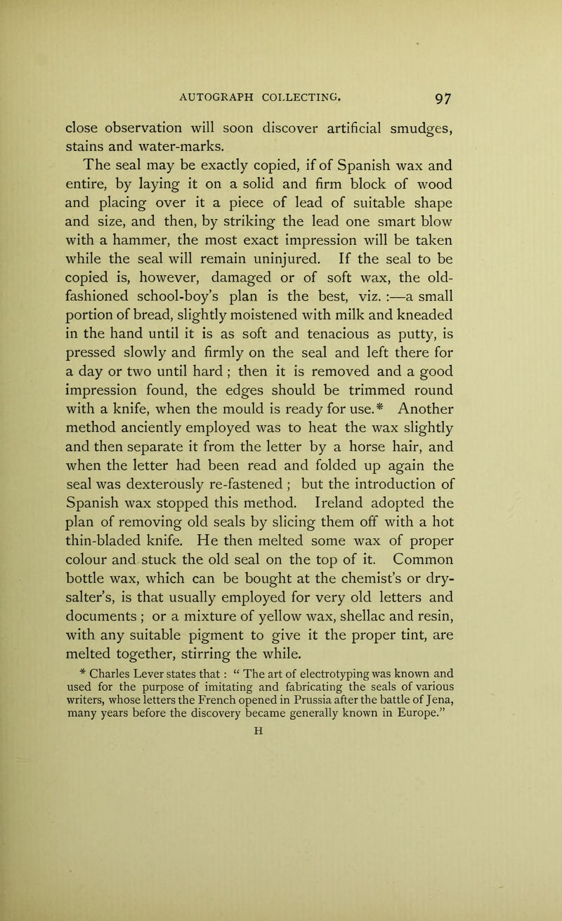 close observation will soon discover artificial smudges, stains and water-marks. The seal may be exactly copied, if of Spanish wax and entire, by laying it on a solid and firm block of wood and placing over it a piece of lead of suitable shape and size, and then, by striking the lead one smart blow with a hammer, the most exact impression will be taken while the seal will remain uninjured. If the seal to be copied is, however, damaged or of soft wax, the old- fashioned school-boy’s plan is the best, viz. :—a small portion of bread, slightly moistened with milk and kneaded in the hand until it is as soft and tenacious as putty, is pressed slowly and firmly on the seal and left there for a day or two until hard ; then it is removed and a good impression found, the edges should be trimmed round with a knife, when the mould is ready for use.* Another method anciently employed was to heat the wax slightly and then separate it from the letter by a horse hair, and when the letter had been read and folded up again the seal was dexterously re-fastened ; but the introduction of Spanish wax stopped this method. Ireland adopted the plan of removing old seals by slicing them off with a hot thin-bladed knife. He then melted some wax of proper colour and stuck the old seal on the top of it. Common bottle wax, which can be bought at the chemist’s or dry- salter’s, is that usually employed for very old letters and documents ; or a mixture of yellow wax, shellac and resin, with any suitable pigment to give it the proper tint, are melted together, stirring the while. * Charles Lever states that: “ The art of electrotyping was known and used for the purpose of imitating and fabricating the seals of various writers, whose letters the French opened in Prussia after the battle of Jena, many years before the discovery became generally known in Europe.” H