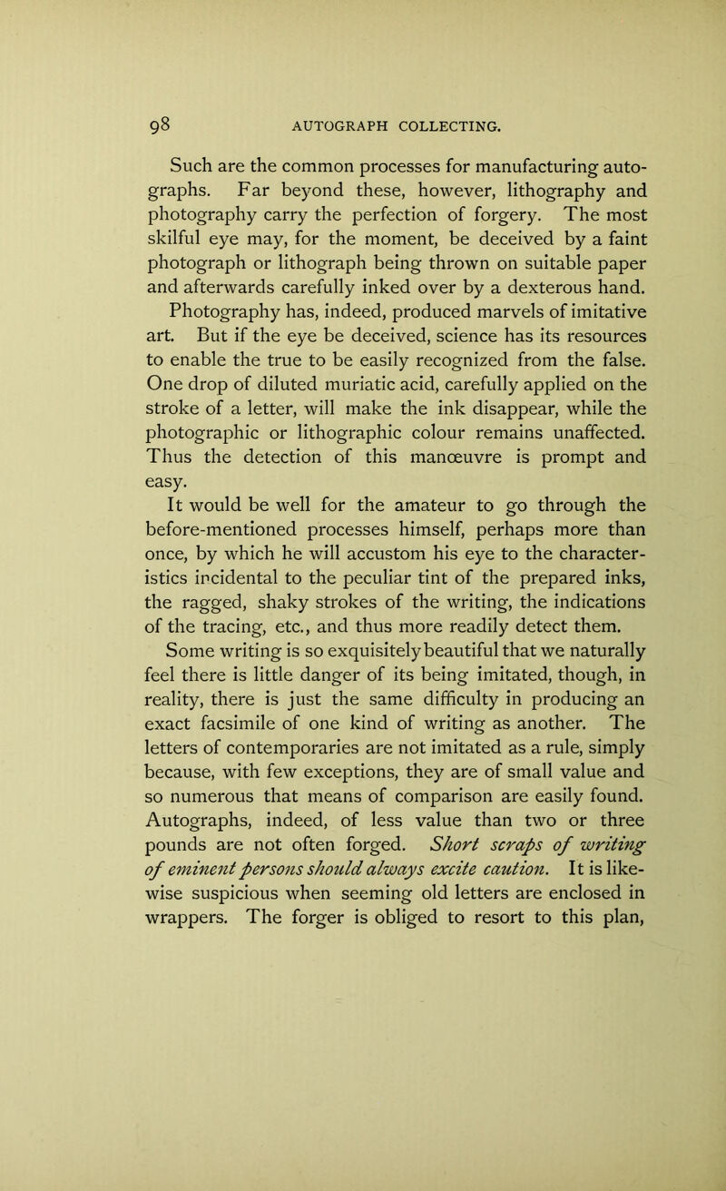 Such are the common processes for manufacturing auto- graphs. Far beyond these, however, lithography and photography carry the perfection of forgery. The most skilful eye may, for the moment, be deceived by a faint photograph or lithograph being thrown on suitable paper and afterwards carefully inked over by a dexterous hand. Photography has, indeed, produced marvels of imitative art. But if the eye be deceived, science has its resources to enable the true to be easily recognized from the false. One drop of diluted muriatic acid, carefully applied on the stroke of a letter, will make the ink disappear, while the photographic or lithographic colour remains unaffected. Thus the detection of this manoeuvre is prompt and easy. It would be well for the amateur to go through the before-mentioned processes himself, perhaps more than once, by which he will accustom his eye to the character- istics incidental to the peculiar tint of the prepared inks, the ragged, shaky strokes of the writing, the indications of the tracing, etc., and thus more readily detect them. Some writing is so exquisitely beautiful that we naturally feel there is little danger of its being imitated, though, in reality, there is just the same difficulty in producing an exact facsimile of one kind of writing as another. The letters of contemporaries are not imitated as a rule, simply because, with few exceptions, they are of small value and so numerous that means of comparison are easily found. Autographs, indeed, of less value than two or three pounds are not often forged. Short scraps of writing of eminent persons should always excite caution. 11 is like- wise suspicious when seeming old letters are enclosed in wrappers. The forger is obliged to resort to this plan,