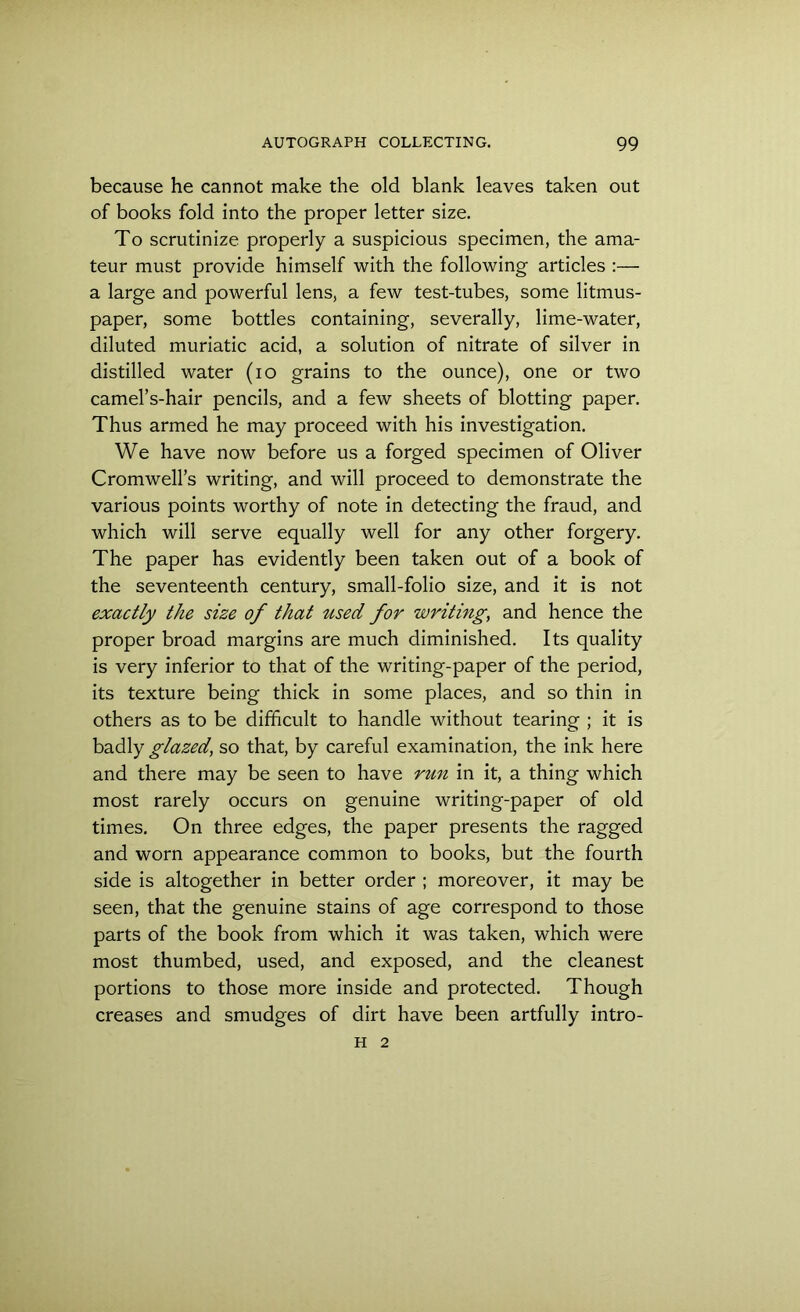 because he cannot make the old blank leaves taken out of books fold into the proper letter size. To scrutinize properly a suspicious specimen, the ama- teur must provide himself with the following articles :— a large and powerful lens, a few test-tubes, some litmus- paper, some bottles containing, severally, lime-water, diluted muriatic acid, a solution of nitrate of silver in distilled water (io grains to the ounce), one or two camel’s-hair pencils, and a few sheets of blotting paper. Thus armed he may proceed with his investigation. We have now before us a forged specimen of Oliver Cromwell’s writing, and will proceed to demonstrate the various points worthy of note in detecting the fraud, and which will serve equally well for any other forgery. The paper has evidently been taken out of a book of the seventeenth century, small-folio size, and it is not exactly the size of that used for writing, and hence the proper broad margins are much diminished. Its quality is very inferior to that of the writing-paper of the period, its texture being thick in some places, and so thin in others as to be difficult to handle without tearing ; it is badly glazed, so that, by careful examination, the ink here and there may be seen to have run in it, a thing which most rarely occurs on genuine writing-paper of old times. On three edges, the paper presents the ragged and worn appearance common to books, but the fourth side is altogether in better order ; moreover, it may be seen, that the genuine stains of age correspond to those parts of the book from which it was taken, which wrere most thumbed, used, and exposed, and the cleanest portions to those more inside and protected. Though creases and smudges of dirt have been artfully intro- H 2