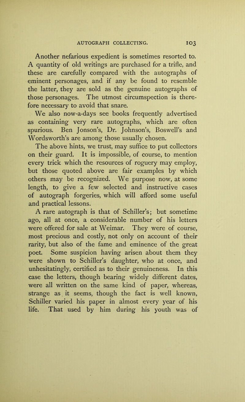 Another nefarious expedient is sometimes resorted to. A quantity of old writings are purchased for a trifle, and these are carefully compared with the autographs of eminent personages, and if any be found to resemble the latter, they are sold as the genuine autographs of those personages. The utmost circumspection is there- fore necessary to avoid that snare. We also now-a-days see books frequently advertised as containing very rare autographs, which are often spurious. Ben Jonson’s, Dr. Johnson’s, Boswell’s and Wordsworth’s are among those usually chosen. The above hints, we trust, may suffice to put collectors on their guard. It is impossible, of course, to mention every trick which the resources of roguery may employ, but those quoted above are fair examples by which others may be recognized. We purpose now, at some length, to give a few selected and instructive cases of autograph forgeries, which will afford some useful and practical lessons. A rare autograph is that of Schiller’s; but sometime ago, all at once, a considerable number of his letters were offered for sale at Weimar. They were of course, most precious and costly, not only on account of their rarity, but also of the fame and eminence of the great poet. Some suspicion having arisen about them they were shown to Schiller’s daughter, who at once, and unhesitatingly, certified as to their genuineness. In this case the letters, though bearing widely different dates, were all written on the same kind of paper, whereas, strange as it seems, though the fact is well known, Schiller varied his paper in almost every year of his life. That used by him during his youth was of