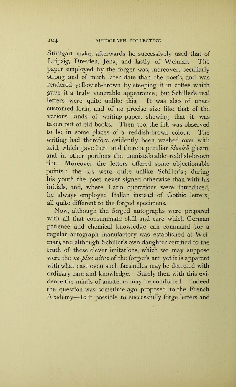 Stuttgart make, afterwards he successively used that of Leipzig, Dresden, Jena, and lastly of Weimar. The paper employed by the forger was, moreover, peculiarly strong and of much later date than the poet’s, and was rendered yellowish-brown by steeping it in coffee, which gave it a truly venerable appearance; but Schiller’s real letters were quite unlike this. It was also of unac- customed form, and of no precise size like that of the various kinds of writing-paper, showing that it was taken out of old books. Then, too, the ink was observed to be in some places of a reddish-brown colour. The writing had therefore evidently been washed over with acid, which gave here and there a peculiar blueish gleam, and in other portions the unmistakeable reddish-brown tint. Moreover the letters offered some objectionable points : the x’s were quite unlike Schiller’s; during his youth the poet never signed otherwise than with his initials, and, where Latin quotations were introduced, he always employed Italian instead of Gothic letters; all quite different to the forged specimens. Now, although the forged autographs were prepared with all that consummate skill and care which German patience and chemical knowledge can command (for a regular autograph manufactory was established at Wei- mar), and although Schiller’s own daughter certified to the truth of these clever imitations, which we may suppose were the ne plus ultra of the forger’s art, yet it is apparent with what ease even such facsimiles may be detected with ordinary care and knowledge. Surely then with this evi- dence the minds of amateurs may be comforted. Indeed the question was sometime ago proposed to the French Academy—Is it possible to successfully forge letters and