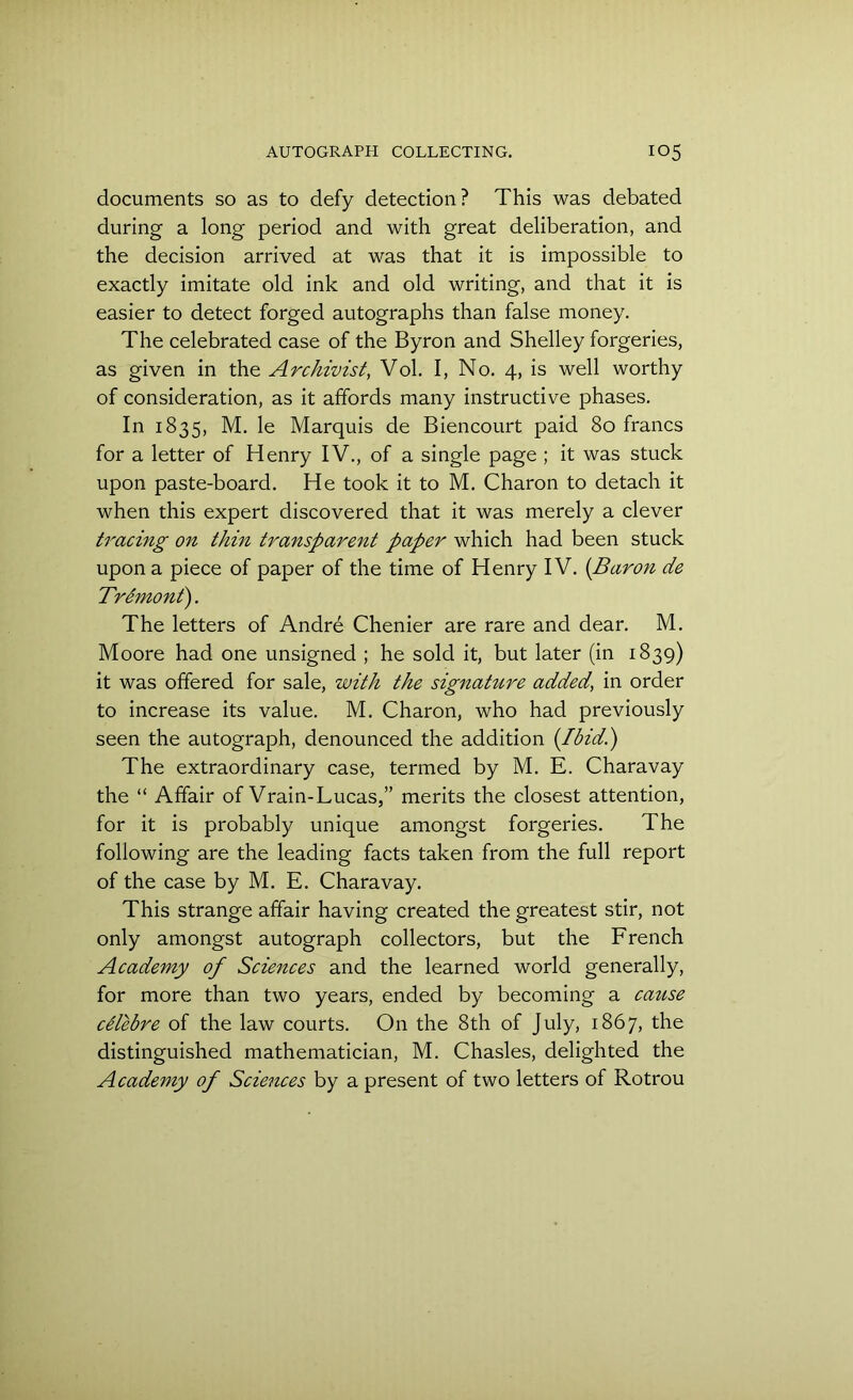 documents so as to defy detection? This was debated during a long period and with great deliberation, and the decision arrived at was that it is impossible to exactly imitate old ink and old writing, and that it is easier to detect forged autographs than false money. The celebrated case of the Byron and Shelley forgeries, as given in the Archivist, Vol. I, No. 4, is well worthy of consideration, as it affords many instructive phases. In 1835, M. le Marquis de Biencourt paid 80 francs for a letter of Henry IV., of a single page ; it was stuck upon paste-board. He took it to M. Charon to detach it when this expert discovered that it was merely a clever tracing on thin transparent paper which had been stuck upon a piece of paper of the time of Henry IV. (Baron de Tremont). The letters of Andre Chenier are rare and dear. M. Moore had one unsigned ; he sold it, but later (in 1839) it was offered for sale, with the signature added, in order to increase its value. M. Charon, who had previously seen the autograph, denounced the addition {Ibid.) The extraordinary case, termed by M. E. Charavay the “ Affair of Vrain-Lucas,” merits the closest attention, for it is probably unique amongst forgeries. The following are the leading facts taken from the full report of the case by M. E. Charavay. This strange affair having created the greatest stir, not only amongst autograph collectors, but the French Academy of Sciences and the learned world generally, for more than two years, ended by becoming a cause cUebre of the law courts. On the 8th of July, 1867, the distinguished mathematician, M. Chasles, delighted the Academy of Sciences by a present of two letters of Rotrou