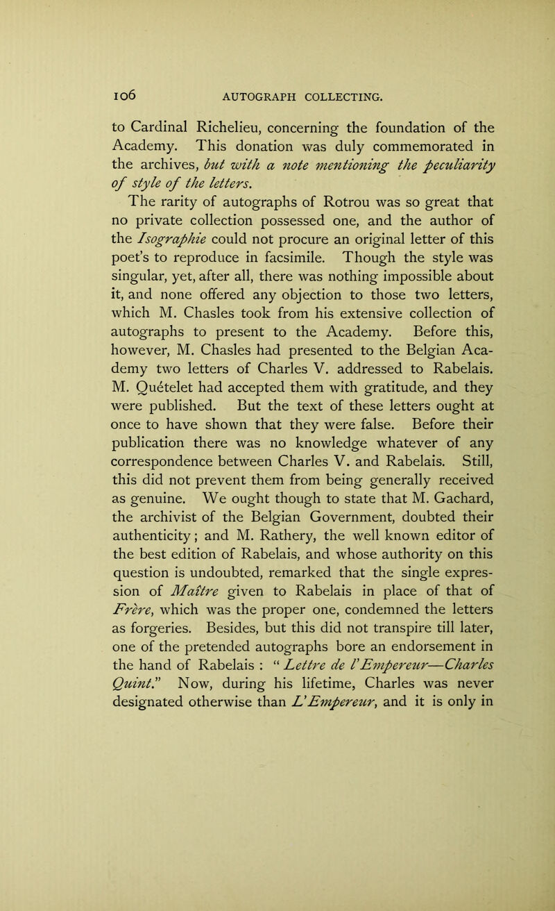 to Cardinal Richelieu, concerning the foundation of the Academy. This donation was duly commemorated in the archives, but with a note mentioning the peculiarity of style of the letters. The rarity of autographs of Rotrou was so great that no private collection possessed one, and the author of the Isographie could not procure an original letter of this poet’s to reproduce in facsimile. Though the style was singular, yet, after all, there was nothing impossible about it, and none offered any objection to those two letters, which M. Chasles took from his extensive collection of autographs to present to the Academy. Before this, however, M. Chasles had presented to the Belgian Aca- demy two letters of Charles V. addressed to Rabelais. M. Qu6telet had accepted them with gratitude, and they were published. But the text of these letters ought at once to have shown that they were false. Before their publication there was no knowledge whatever of any correspondence between Charles V. and Rabelais. Still, this did not prevent them from being generally received as genuine. We ought though to state that M. Gachard, the archivist of the Belgian Government, doubted their authenticity; and M. Rathery, the well known editor of the best edition of Rabelais, and whose authority on this question is undoubted, remarked that the single expres- sion of Maitre given to Rabelais in place of that of Frere, which was the proper one, condemned the letters as forgeries. Besides, but this did not transpire till later, one of the pretended autographs bore an endorsement in the hand of Rabelais : “ Lettre de 1'Empereur—Charles QuintP Now, during his lifetime, Charles was never designated otherwise than L' Empereur, and it is only in