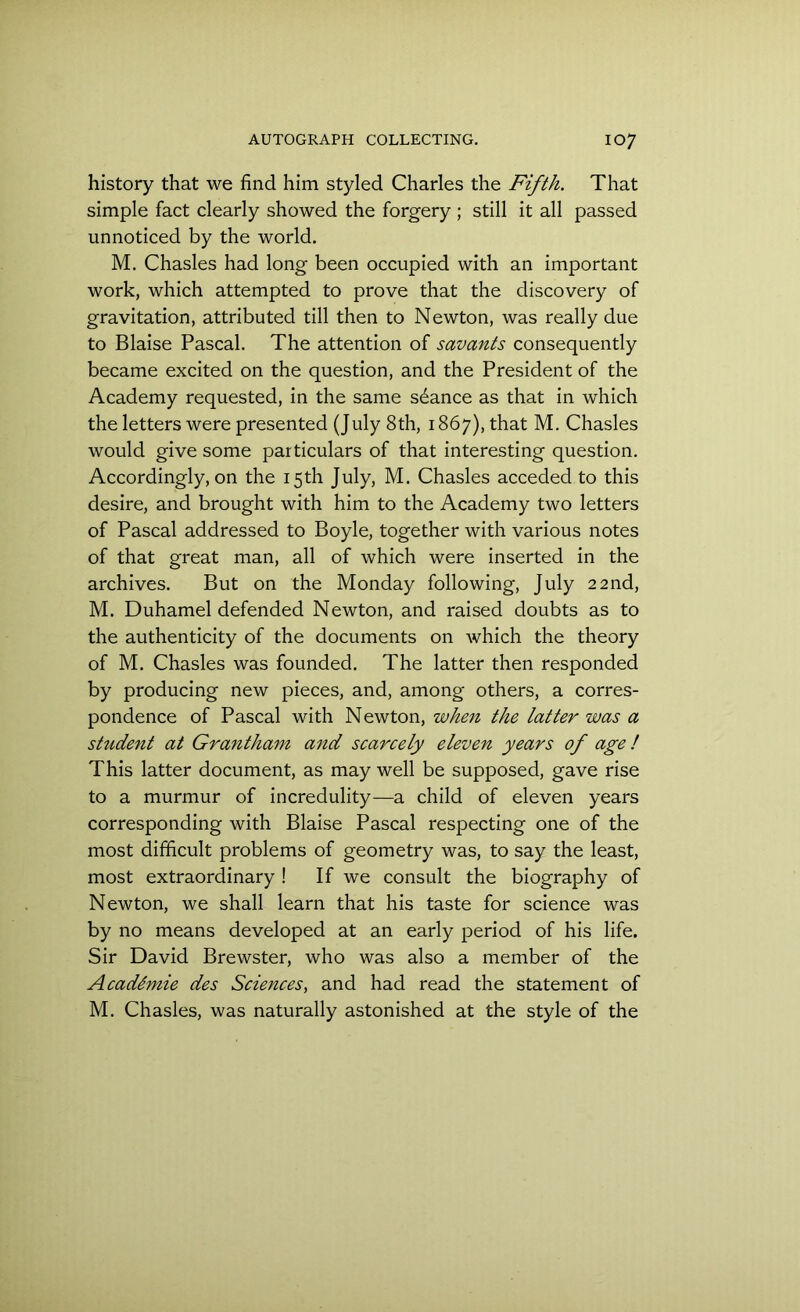 history that we find him styled Charles the Fifth. That simple fact clearly showed the forgery ; still it all passed unnoticed by the world. M. Chasles had long been occupied with an important work, which attempted to prove that the discovery of gravitation, attributed till then to Newton, was really due to Blaise Pascal. The attention of savants consequently became excited on the question, and the President of the Academy requested, in the same sdance as that in which the letters were presented (July 8th, 1867), that M. Chasles would give some particulars of that interesting question. Accordingly, on the 15th July, M. Chasles acceded to this desire, and brought with him to the Academy two letters of Pascal addressed to Boyle, together with various notes of that great man, all of which were inserted in the archives. But on the Monday following, July 22nd, M. Duhamel defended Newton, and raised doubts as to the authenticity of the documents on which the theory of M. Chasles was founded. The latter then responded by producing new pieces, and, among others, a corres- pondence of Pascal with Newton, when the latter was a student at Grantham and scarcely eleven years of age ! This latter document, as may well be supposed, gave rise to a murmur of incredulity—a child of eleven years corresponding with Blaise Pascal respecting one of the most difficult problems of geometry was, to say the least, most extraordinary ! If we consult the biography of Newton, we shall learn that his taste for science was by no means developed at an early period of his life. Sir David Brewster, who was also a member of the AcadSmie des Sciences, and had read the statement of M. Chasles, was naturally astonished at the style of the