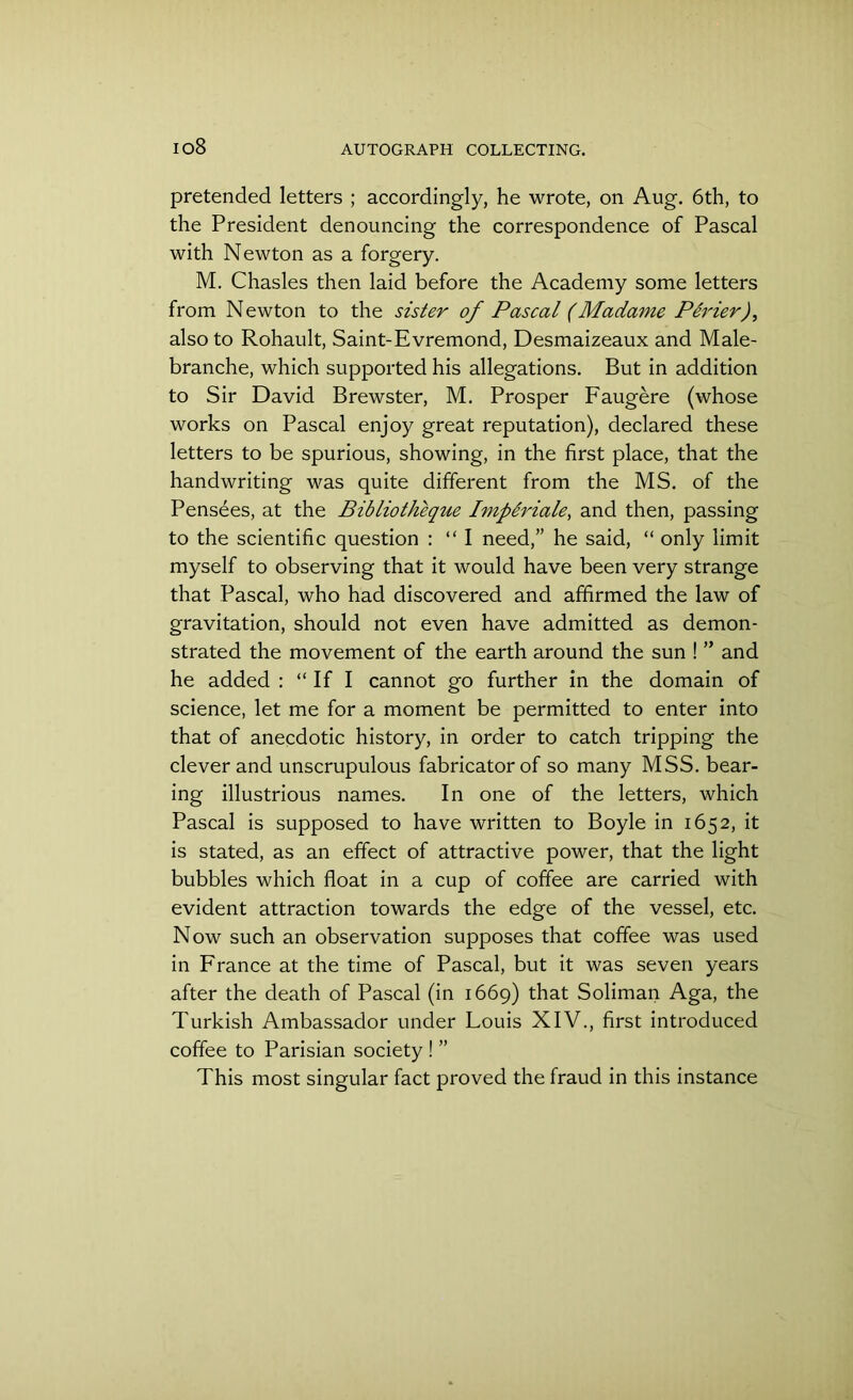 io8 pretended letters ; accordingly, he wrote, on Aug. 6th, to the President denouncing the correspondence of Pascal with Newton as a forgery. M. Chasles then laid before the Academy some letters from Newton to the sister of Pascal (Madame Perier), also to Rohault, Saint-Evremond, Desmaizeaux and Male- branche, which supported his allegations. But in addition to Sir David Brewster, M. Prosper Faugere (whose works on Pascal enjoy great reputation), declared these letters to be spurious, showing, in the first place, that the handwriting was quite different from the MS. of the Pensees, at the Bibliotheque Implriale, and then, passing to the scientific question : “ I need,” he said, “ only limit myself to observing that it would have been very strange that Pascal, who had discovered and affirmed the law of gravitation, should not even have admitted as demon- strated the movement of the earth around the sun ! ” and he added : “If I cannot go further in the domain of science, let me for a moment be permitted to enter into that of anecdotic history, in order to catch tripping the clever and unscrupulous fabricator of so many MSS. bear- ing illustrious names. In one of the letters, which Pascal is supposed to have written to Boyle in 1652, it is stated, as an effect of attractive power, that the light bubbles which float in a cup of coffee are carried with evident attraction towards the edge of the vessel, etc. Now such an observation supposes that coffee was used in France at the time of Pascal, but it was seven years after the death of Pascal (in 1669) that Soliman Aga, the Turkish Ambassador under Fouis XIV., first introduced coffee to Parisian society ! ” This most singular fact proved the fraud in this instance