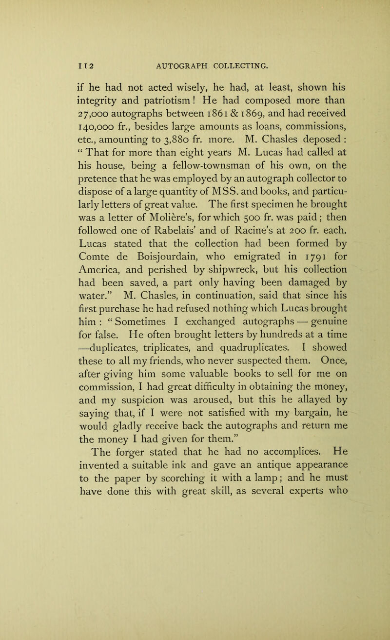 if he had not acted wisely, he had, at least, shown his integrity and patriotism! He had composed more than 27.000 autographs between 1861 & 1869, and had received 140.000 fr., besides large amounts as loans, commissions, etc., amounting to 3,880 fr. more. M. Chasles deposed : “ That for more than eight years M. Lucas had called at his house, being a fellow-townsman of his own, on the pretence that he was employed by an autograph collector to dispose of a large quantity of MSS. and books, and particu- larly letters of great value. The first specimen he brought was a letter of Moliere’s, for which 500 fr. was paid; then followed one of Rabelais’ and of Racine’s at 200 fr. each. Lucas stated that the collection had been formed by Comte de Boisjourdain, who emigrated in 1791 for America, and perished by shipwreck, but his collection had been saved, a part only having been damaged by water.” M. Chasles, in continuation, said that since his first purchase he had refused nothing which Lucas brought him : “ Sometimes I exchanged autographs — genuine for false. He often brought letters by hundreds at a time —duplicates, triplicates, and quadruplicates. I showed these to all my friends, who never suspected them. Once, after giving him some valuable books to sell for me on commission, I had great difficulty in obtaining the money, and my suspicion was aroused, but this he allayed by saying that, if I were not satisfied with my bargain, he would gladly receive back the autographs and return me the money I had given for them.” The forger stated that he had no accomplices. He invented a suitable ink and gave an antique appearance to the paper by scorching it with a lamp; and he must have done this with great skill, as several experts who