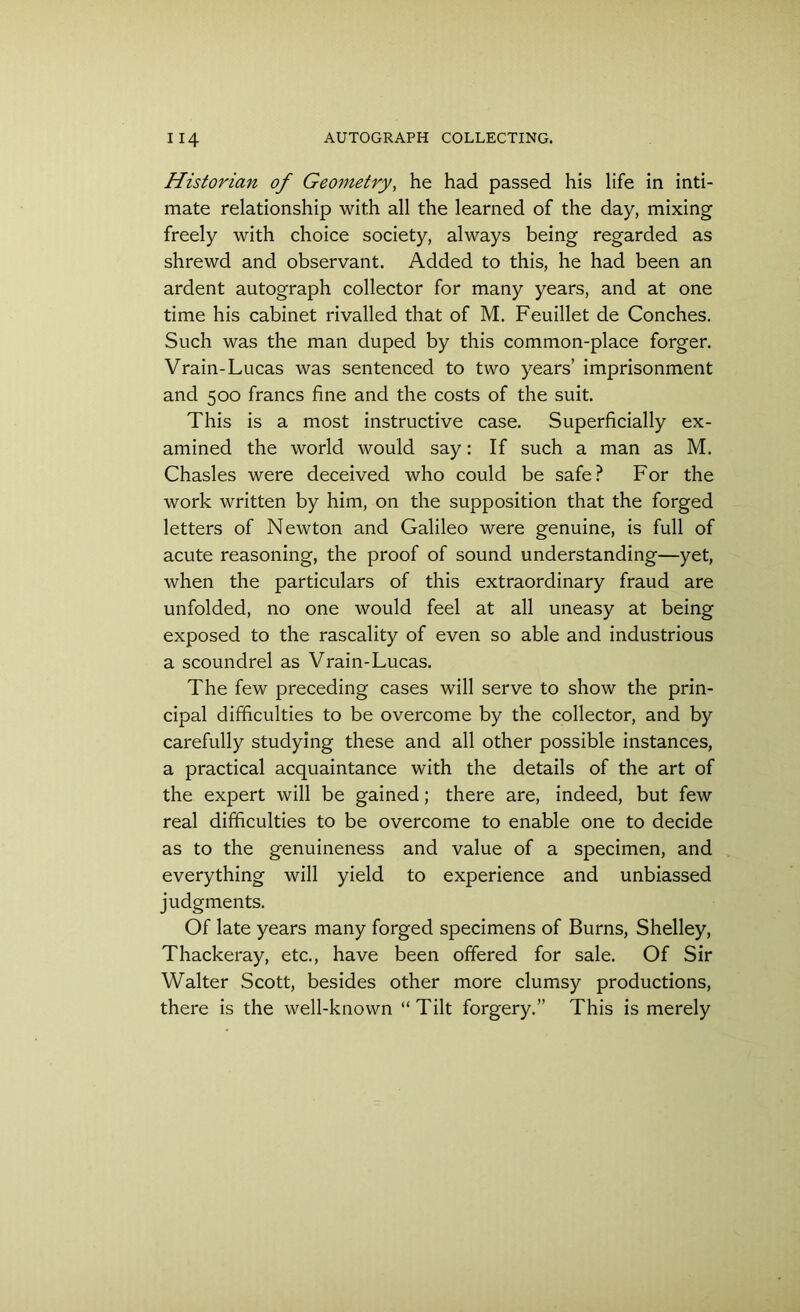 Historian of Geometry, he had passed his life in inti- mate relationship with all the learned of the day, mixing freely with choice society, always being regarded as shrewd and observant. Added to this, he had been an ardent autograph collector for many years, and at one time his cabinet rivalled that of M. Feuillet de Conches. Such was the man duped by this common-place forger. Vrain-Lucas was sentenced to two years’ imprisonment and 500 francs fine and the costs of the suit. This is a most instructive case. Superficially ex- amined the world would say: If such a man as M. Chasles were deceived who could be safe? For the work written by him, on the supposition that the forged letters of Newton and Galileo were genuine, is full of acute reasoning, the proof of sound understanding—yet, when the particulars of this extraordinary fraud are unfolded, no one would feel at all uneasy at being exposed to the rascality of even so able and industrious a scoundrel as Vrain-Lucas. The few preceding cases will serve to show the prin- cipal difficulties to be overcome by the collector, and by carefully studying these and all other possible instances, a practical acquaintance with the details of the art of the expert will be gained; there are, indeed, but few real difficulties to be overcome to enable one to decide as to the genuineness and value of a specimen, and everything will yield to experience and unbiassed judgments. Of late years many forged specimens of Burns, Shelley, Thackeray, etc., have been offered for sale. Of Sir Walter Scott, besides other more clumsy productions, there is the well-known “ Tilt forgery.” This is merely