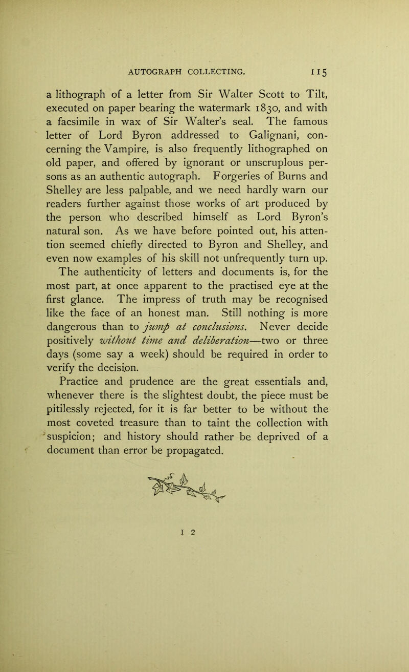 a lithograph of a letter from Sir Walter Scott to Tilt, executed on paper bearing the watermark 1830, and with a facsimile in wax of Sir Walter’s seal. The famous letter of Lord Byron addressed to Galignani, con- cerning the Vampire, is also frequently lithographed on old paper, and offered by ignorant or unscruplous per- sons as an authentic autograph. Forgeries of Burns and Shelley are less palpable, and we need hardly warn our readers further against those works of art produced by the person who described himself as Lord Byron’s natural son. As we have before pointed out, his atten- tion seemed chiefly directed to Byron and Shelley, and even now examples of his skill not unfrequently turn up. The authenticity of letters and documents is, for the most part, at once apparent to the practised eye at the first glance. The impress of truth may be recognised like the face of an honest man. Still nothing is more dangerous than to jitmp at conclusio7is. Never decide positively without time and deliberation—two or three days (some say a week) should be required in order to verify the decision. Practice and prudence are the great essentials and, whenever there is the slightest doubt, the piece must be pitilessly rejected, for it is far better to be without the most coveted treasure than to taint the collection with suspicion; and history should rather be deprived of a document than error be propagated. I 2