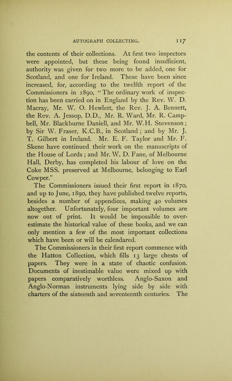 the contents of their collections. At first two inspectors were appointed, but these being found insufficient, authority was given for two more to be added, one for Scotland, and one for Ireland. These have been since increased, for, according to the twelfth report of the Commissioners in 1890, “ The ordinary work of inspec- tion has been carried on in England by the Rev. W. D. Macray, Mr. W. O. Hewlett, the Rev. J. A. Bennett, the Rev. A. Jessop, D.D., Mr. R. Ward, Mr. R. Camp- bell, Mr. Blackburne Daniell, and Mr. W.H. Stevenson; by Sir W. Fraser, K.C.B., in Scotland ; and by Mr. J. T. Gilbert in Ireland. Mr. E. F. Taylor and Mr. F. Skene have continued their work on the manuscripts of the House of Lords ; and Mr. W. D. Fane, of Melbourne Hall, Derby, has completed his labour of love on the Coke MSS. preserved at Melbourne, belonging to Earl Cowper.” The Commissioners issued their first report in 1870, and up to June, 1890, they have published twelve reports, besides a number of appendices, making 40 volumes altogether. Unfortunately, four important volumes are now out of print. It would be impossible to over- estimate the historical value of these books, and we can only mention a few of the most important collections which have been or will be calendared. The Commissioners in their first report commence with the Hatton Collection, which fills 13 large chests of papers. They were in a state of chaotic confusion. Documents of inestimable value were mixed up with papers comparatively worthless. Anglo-Saxon and Anglo-Norman instruments lying side by side with charters of the sixteenth and seventeenth centuries. The