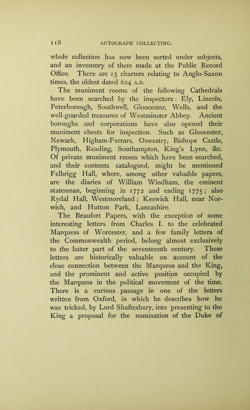 whole collection has now been sorted under subjects, and an inventory of them made at the Public Record Office. There are 15 charters relating to Anglo-Saxon times, the oldest dated 624 a.d. The muniment rooms of the following Cathedrals have been searched by the inspectors : Ely, Lincoln, Peterborough, Southwell, Gloucester, Wells, and the well-guarded treasures of Westminster Abbey. Ancient boroughs and corporations have also opened their muniment chests for inspection. Such as Gloucester, Newark, Higham-Ferrars, Oswestry, Bishops Castle, Plymouth, Reading, Southampton, King’s Lynn, &c. Of private muniment rooms which have been searched, and their contents catalogued, might be mentioned Felbrigg Hall, where, among other valuable papers, are the diaries of William Windham, the eminent statesman, beginning in 1772 and ending 1775 ; also Rydal Hall, Westmoreland ; Keswick Hall, near Nor- wich, and Hutton Park, Lancashire. The Beaufort Papers, with the exception of some interesting letters from Charles I. to the celebrated Marquess of Worcester, and a few family letters of the Commonwealth period, belong almost exclusively to the latter part of the seventeenth century. These letters are historically valuable on account of the close connection between the Marquess and the King, and the prominent and active position occupied by the Marquess in the political movement of the time. There is a curious passage in one of the letters written from Oxford, in which he describes how he was tricked, by Lord Shaftesbury, into presenting to the King a proposal for the nomination of the Duke of