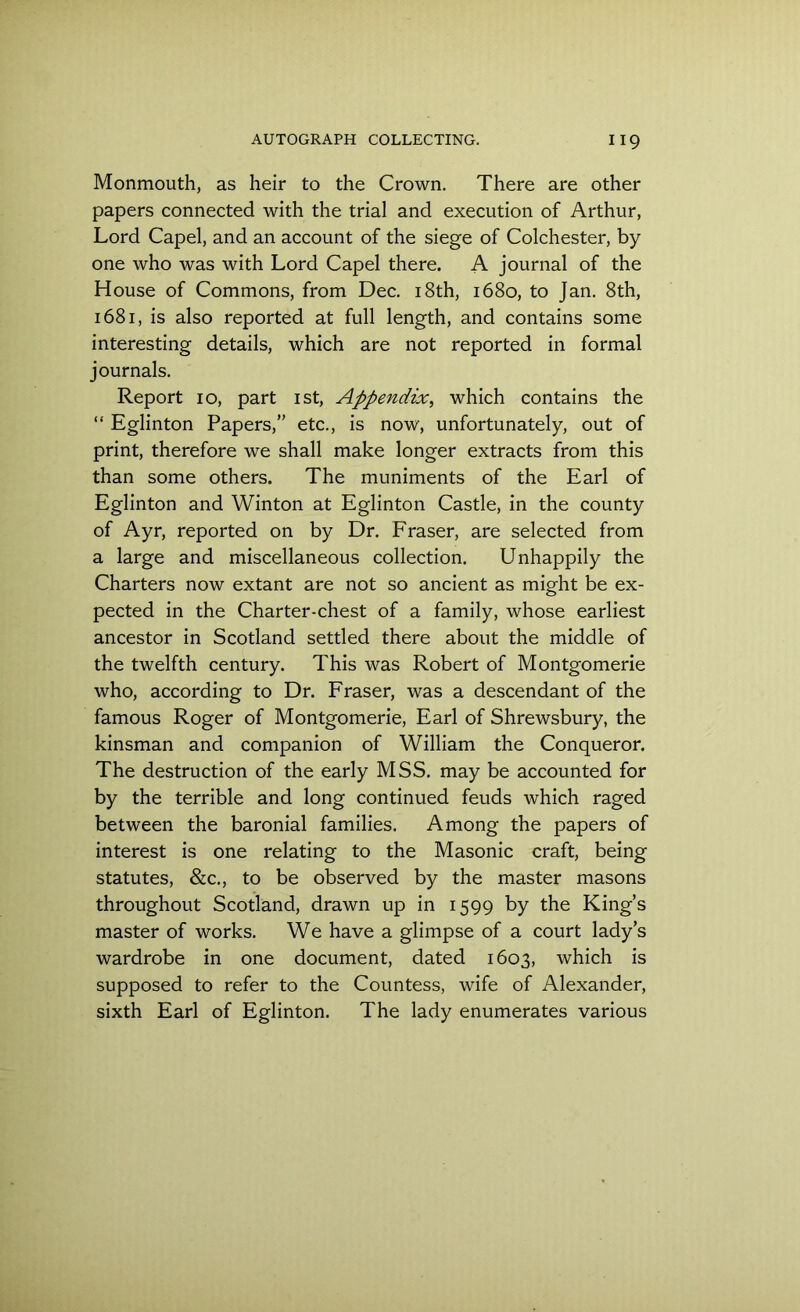 Monmouth, as heir to the Crown. There are other papers connected with the trial and execution of Arthur, Lord Capel, and an account of the siege of Colchester, by one who was with Lord Capel there. A journal of the House of Commons, from Dec. 18th, 1680, to Jan. 8th, 1681, is also reported at full length, and contains some interesting details, which are not reported in formal journals. Report 10, part 1st, Appendix, which contains the “ Eglinton Papers,” etc., is now, unfortunately, out of print, therefore we shall make longer extracts from this than some others. The muniments of the Earl of Eglinton and Winton at Eglinton Castle, in the county of Ayr, reported on by Dr. Fraser, are selected from a large and miscellaneous collection. Unhappily the Charters now extant are not so ancient as might be ex- pected in the Charter-chest of a family, whose earliest ancestor in Scotland settled there about the middle of the twelfth century. This was Robert of Montgomerie who, according to Dr. Fraser, was a descendant of the famous Roger of Montgomerie, Earl of Shrewsbury, the kinsman and companion of William the Conqueror. The destruction of the early MSS. may be accounted for by the terrible and long continued feuds which raged between the baronial families. Among the papers of interest is one relating to the Masonic craft, being statutes, &c., to be observed by the master masons throughout Scotland, drawn up in 1599 by the King’s master of works. We have a glimpse of a court lady’s wardrobe in one document, dated 1603, which is supposed to refer to the Countess, wife of Alexander, sixth Earl of Eglinton. The lady enumerates various